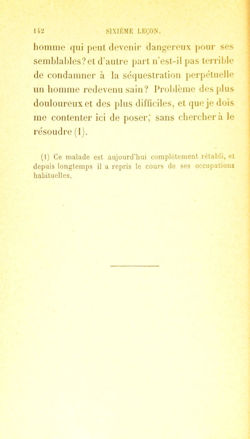 homme qui peut devenir dangereux pour ses semblables? et d’autre part ii’est-il pas terrible de condamner à la séquestration perpétuelle un bomme redevenu sain? Problème des plus douloureux et des plus difficiles, et que je dois me contenter ici de poser' sans chercberà le résoudre (1). (I) Ce malade est aujourd'hui complètement rétabli, et depuis longtemps il a repris le cours de ses occupations habituelles.