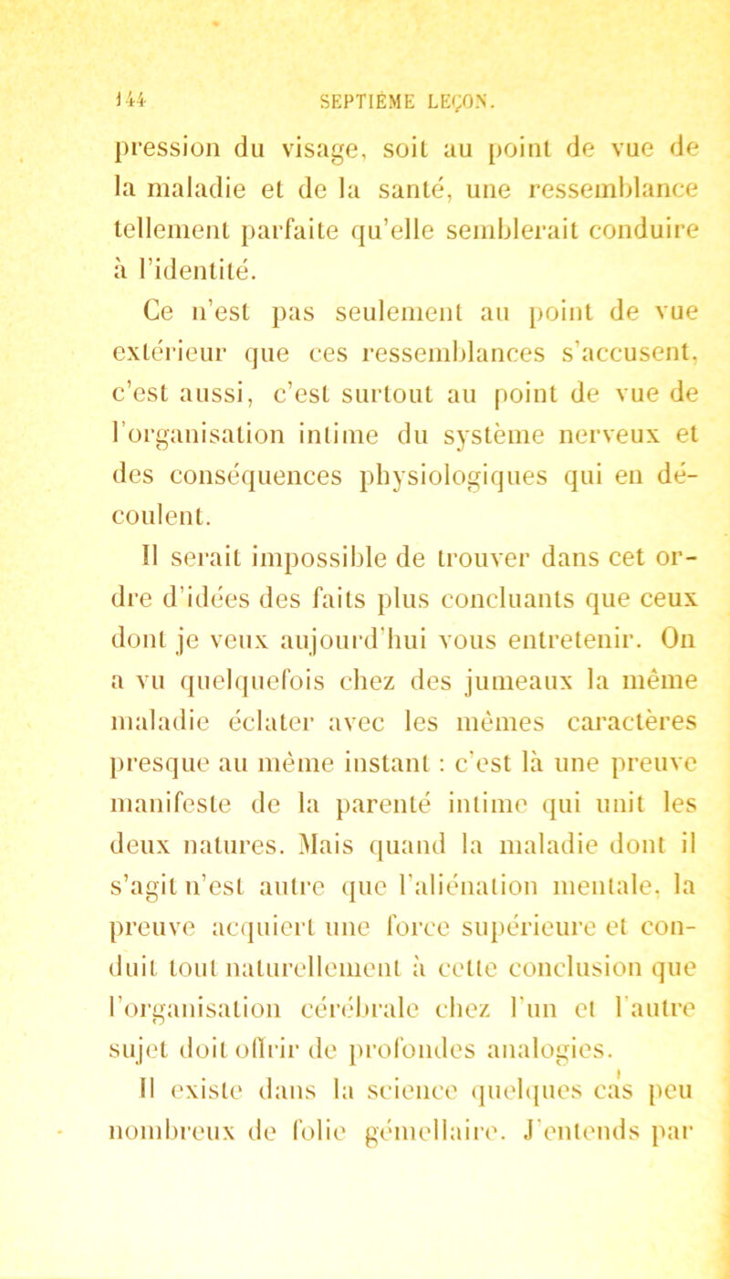 pression du visage, soit au point de vue de la maladie et de la santé, une ressemblance tellement parfaite qu’elle semblerait conduire à l’identité. Ce n’est pas seulement au point de vue extérieur que ces ressemblances s’accusent, c’est aussi, c’est surtout au point de vue de l’organisation intime du système nerveux et des conséquences physiologiques qui en dé- coulent. Il serait impossible de trouver dans cet or- dre d’idées des faits plus concluants que ceux dont je veux aujourd’hui vous entretenir. On a vu quelquefois chez des junieaux la même maladie éclater avec les mêmes caractères jiresque au même instant ; c’est là une preuve manifeste de la parenté intime qui unit les deux natures. Mais quand la maladie dont il s’agit n’est autre que l’aliénation mentale, la preuve acquiert une force supérieure et con- duit tout naturellement à cette conclusion que l’organisation cérébrale chez l’iin et l’autre sujet doitodrir de }U’ofoiules analogies. Il existe dans la science quebpies cas peu nombreux de folie gémellaire. J’entends par