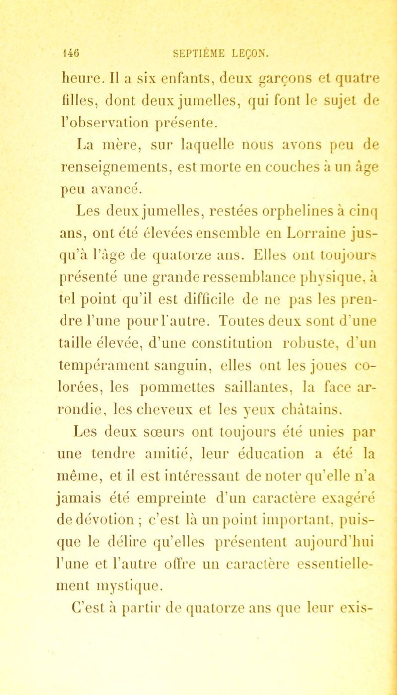 heure. II a six enfants, deux garçons et quatre Hiles, dont deux jumelles, qui font le sujet de l’observation présente. La mère, sur laquelle nous avons peu de renseignements, est morte en couches à un âge peu avancé. Les deux jumelles, restées orphelines à cinq ans, ont été élevées ensemble en Lorraine jus- qu’à l’âge de quatorze ans. Elles ont toujours présenté une grande ressemblance physique, à tel point qu’il est difficile de ne pas les pren- dre l’ime pour l’autre. Toutes deux sont d’une taille élevée, d’une constitution robuste, d’un tempérament sanguin, elles ont les joues co- lorées, les pommettes saillantes, la face ar- rondie, les cheveux et les veux châtains. Les deux sœurs ont toujours été unies par une tendre amitié, leur éducation a été la même, et il est intéressant de noter qu’elle n’a jamais été empreinte d’un caractère exagéré de dévotion; c’est là un point important, puis- que le délire qu’elles présentent aujourd’hui l’une et l’autre olïre un caractère essentielle- ment mystique. C’est à partir de (juatorze ans que leur exis-