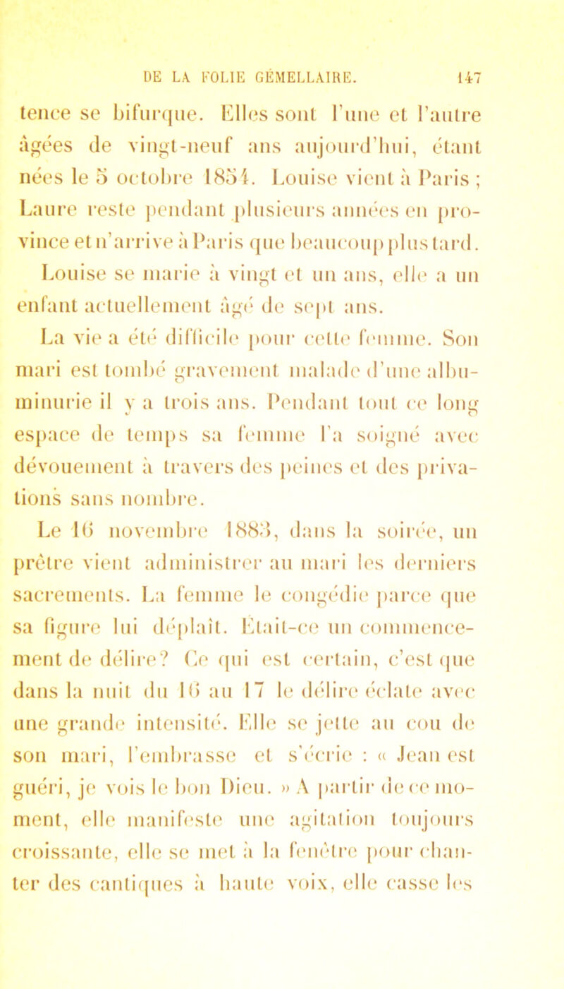 teiice se bifurque. Elles soûl l’iiue et l’autre aidées de viugt-iieuf ans aujoui‘d’liui, étant nées le o octobre 1854. Louise vient à Paris ; Laure reste jiendant plusieurs aiuKH's eu pro- vince et n’arrive à Paris (pie beaucoup plus tard. Louise se marie à vingt e( un ans, eli(' a uu enfaut actuelleinenl âg(‘ de si'pl ans. La vie a été difli(‘ile [loui’ c('lle femme. Sou mari est tomlié gravement malade d’une albu- minurie il V a trois ans. Pendant tout ce lon^ espace de temps sa femme l’a soigné avec dévouement à travers des peiiu's et des priva- tions sans nombre. Le 10 novembre 1885, dans la soiri-e, un [irèlre vient administrer au mari les derniers sacrements. La femme le congédii* parce <pie sa figure lui déplaît. Etail-c(3 un connnence- inent de délire? O (pii est certain, c’est (pie dans la nuit du 10 au 17 b‘ dedire éclate avec une gramb' inleiisit(‘. Elle se j(‘tte au cou de son mari, l’embrasse et s’(‘crie : « Jean est guéri, je vois le bon Dieu. » \ partir de ce mo- ment, elle manifeste une agitalioii toujours croissante, elle se met à la leiièlre [tour cliau- ter des canli([ues à liante voi.x, elle casse les