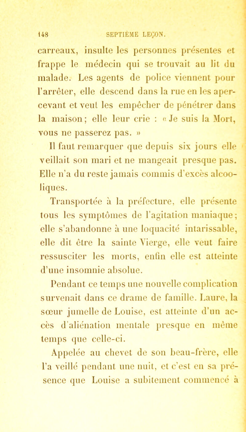 carreaux, insulte les personnes présentes et frappe le médecin qui se trouvait au lit du malade. Les agents de police viennent pour l’arrêter, elle descend dans la rue en les aper- cevant et veut les empêcher de pénétrer dans la maison; elle leur crie : «Je suis la Mort, vous ne passerez pas. » Il faut remarquer que depuis six jours elle veillait son mari et ne mangeait presque pas. Elle n’a du reste jamais commis d’excès alcoo- liques. Transportée à la préfecture, elle présente tous les symptômes de l’agitation maniaque ; elle s’abandonne à une loquacité intarissable, elle dit être la sainte Vierge, elle veut faire ressusciter les morts, enfin elle est atteinte d’une insomnie absolue. Pendant ce temps une nouvelle complication survenait dans ce drame de famille. Laure, la sœur jumelle de Louise, est atteinte d’un ac- cès d’aliénation mentale presque en même temps que celle-ci. Appelée au chevet de son beau-frère, elle l’a veillé pendant une nuit, et c’est en sa pré- sence que Louise a subitement commencé h