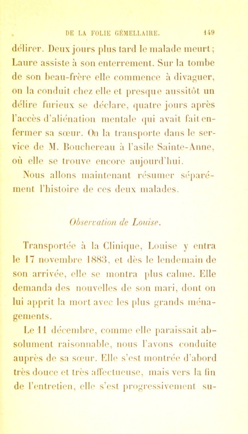 délirer. Deux jours plus tard le malade meurt; Laure assiste à sou enterrement. Sur la tombe de son bean-frèi'e elle commence à divaguer, on la conduit chez elle et presque aussitôt un délire furieux se déclare, cpiatre joiu’S a[)rès l’accès d’aliénation mentale <pii avait fait en- fermer sa sœur. On la transporte dans le ser- vice de M. Boucliereau à l’asile Sainte-Anne, où elle se trouve encore aujoni’d’liui. Nous allons maintenant résumei’ séparé- ment l’histoire de ces deux malades. Observation de Louise. Transportée à la Clinique, Louise y entra le 17 novembre 1883, et dès le lemhmiain de son arrivée, elle se montra plus calme. Elle demanda des nouvelles do son mari, dont on lui apprit la mort avec les [)lus grands ména- gements. Le 11 déccmhi’e, comme elle [laraissait ab- solument raisonnable, nous l’avons conduite aupi’ès de sa sœur. Elb* s’est montrée d’abord très douce et ti’ès athu tueuse, mais vers la (in de l’entretien, ell(* s’est progressivement su-