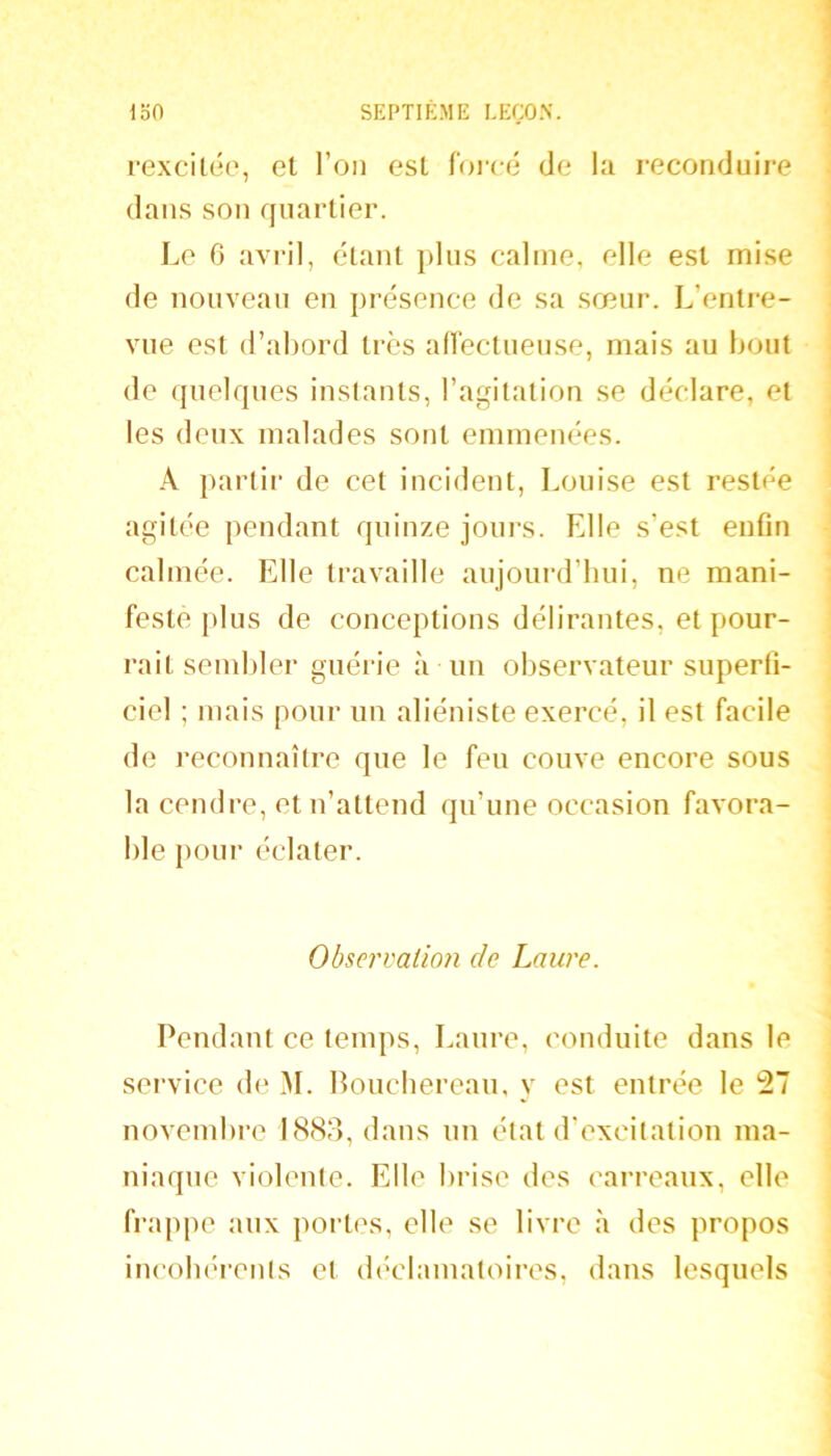 I rexcilée, et l’on est foi-cé de la reconduire \ dans son quartier. ] Le 6 avril, étant plus calme, elle est mise ' de nouveau en présence de sa sœur. L’entre- < vue est d’abord très aiïectueuse, mais au bout j de quelques instauts, l’agitation se déclare, et les deux malades sont emmenées. A parlii' de cet incident, Louise est restée agitée pendant quinze jours. Elle s’est enfin - calmée. Elle travaille aujourd’hui, ne mani- feste plus de conceptions délirantes, et pour- rait sembler guérie à un observateur superfi- ciel ; mais pour un aliéniste exercé, il est facile de reconnaître que le feu couve encore sous la cendre, et n’attend qu’une occasion favora- ble pour éclater. Observatio7i de Laure. Pendant ce temps, Laure, conduite dans le service de M. Poucbereau, y est entrée le 27 novembre 1883, dans un état d’excitation ma- niaque violente. Elle brise des carreaux, elle frappe aux portes, elle se livre à des propos incoluu’ents et (b'clamatoires, dans lesquels