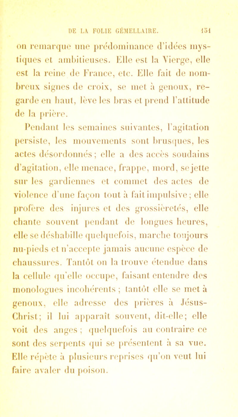 011 remarqiio une prédoininance d’idées mys- tiques et ambilieuses. Elle est la Vierge, elle est la reine de France, etc. Elle fait de nom- breux signes de croix, se met à genoux, re- garde en haut, lève les bras et j)rend l’attitude de la prière. Pendant les semaines suivantes, l’agitation persiste, les mouvements sont biaisques, les actes désordonnés; elle a des accès soudains d’agitation, elle menace, frap[)e, mord, sejette sur les ifardiennes et commet des actes do O violence d’nne fayon tout à fait impulsive ; elle profère des injures ('t des grossièi’etés, elle chante souvent pendant de longues heui’es, elle se désliabille (piebpiefois, marche toujours nuqiieds et n’acce[)te jamais aucune espèce de chaussures. Tantôt on la trouve étendue dans la cellule (pi’elle occu[)e, faisant entendre des monologues incohérents ; tantôt elle se met à genoux, elle adi-esse des ()i'ières à Jésus- Christ; il lui a[)[)araît souvent, dit-elle; elle voit des anges ; (pielqnefois an contraire ce sont des sor[)ents (jni se pri'sentent à sa vue. Elle répète à [)lnsienrs r(q)rises (pi’on veut lui faire avalei’ du poison.