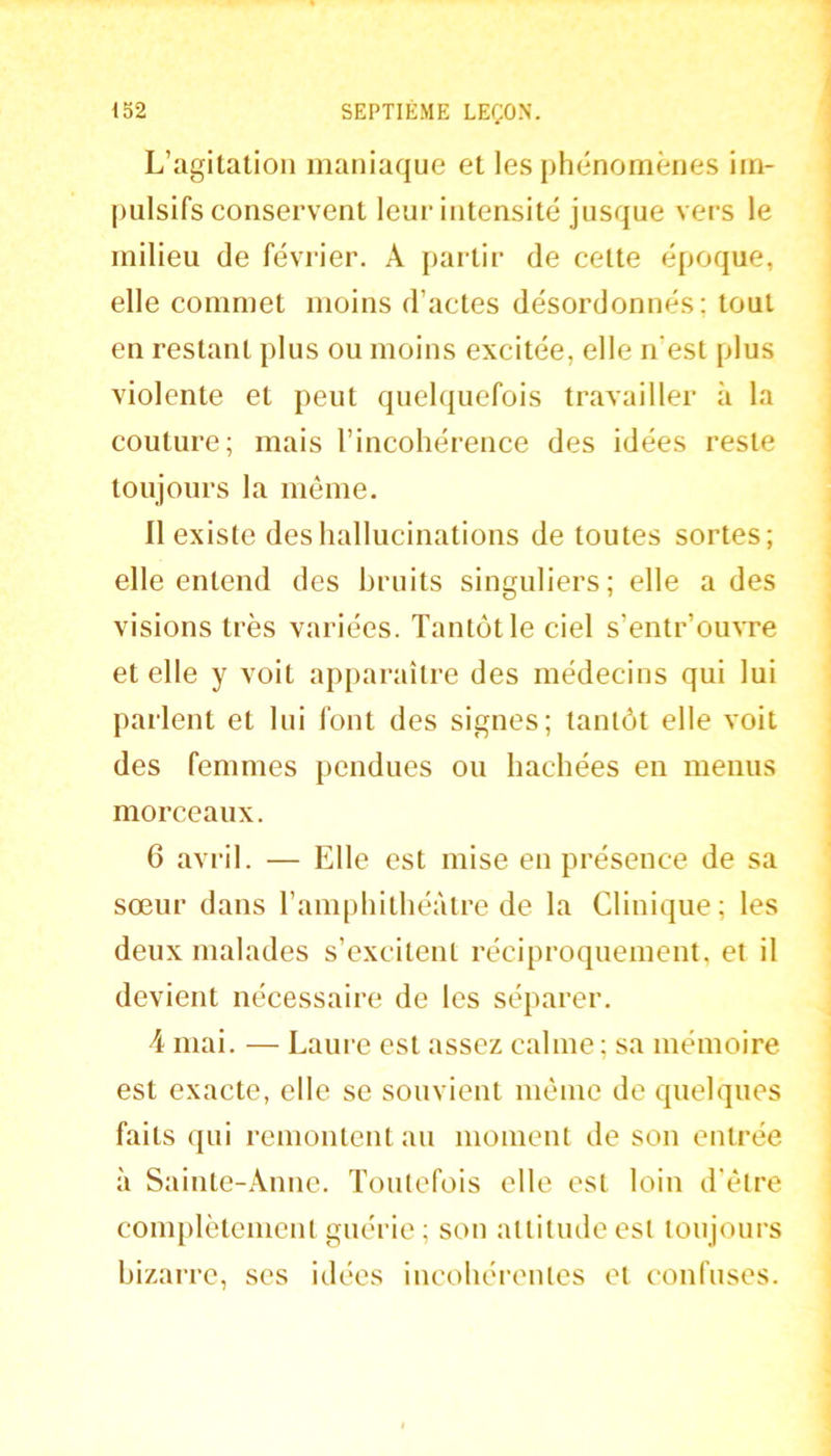 L’agitation maniaque et les jihénomènes irn- jiulsifs conservent leur intensité jusque vers le milieu de février. A partir de cette époque, elle commet moins d’actes désordonnés; tout en restant plus ou moins excitée, elle n’est plus violente et peut quelquefois travailler à la couture; mais l’incohérence des idées reste toujours la môme. Il existe des hallucinations de toutes sortes; elle entend des bruits singuliers; elle a des visions très variées. Tantôt le ciel s’entr’ouvre et elle y voit apparaître des médecins qui lui parlent et lui font des signes; tantôt elle voit des femmes pendues ou hachées en menus morceaux. 6 avril. — Elle est mise en présence de sa sœur dans l’amphithéâtre de la Clinique; les deux malades s’excitent réciproquement, et il devient nécessaire de les séparer. 4 mai. — Laure est assez calme; sa mémoire est exacte, elle se souvient môme de quelques faits qui remontent an moment de son entrée à Sainte-Anne. Toutefois elle est loin d’ôtre complètement guérie; son altitude est toujours bizarre, ses idées incohérentes et confuses.