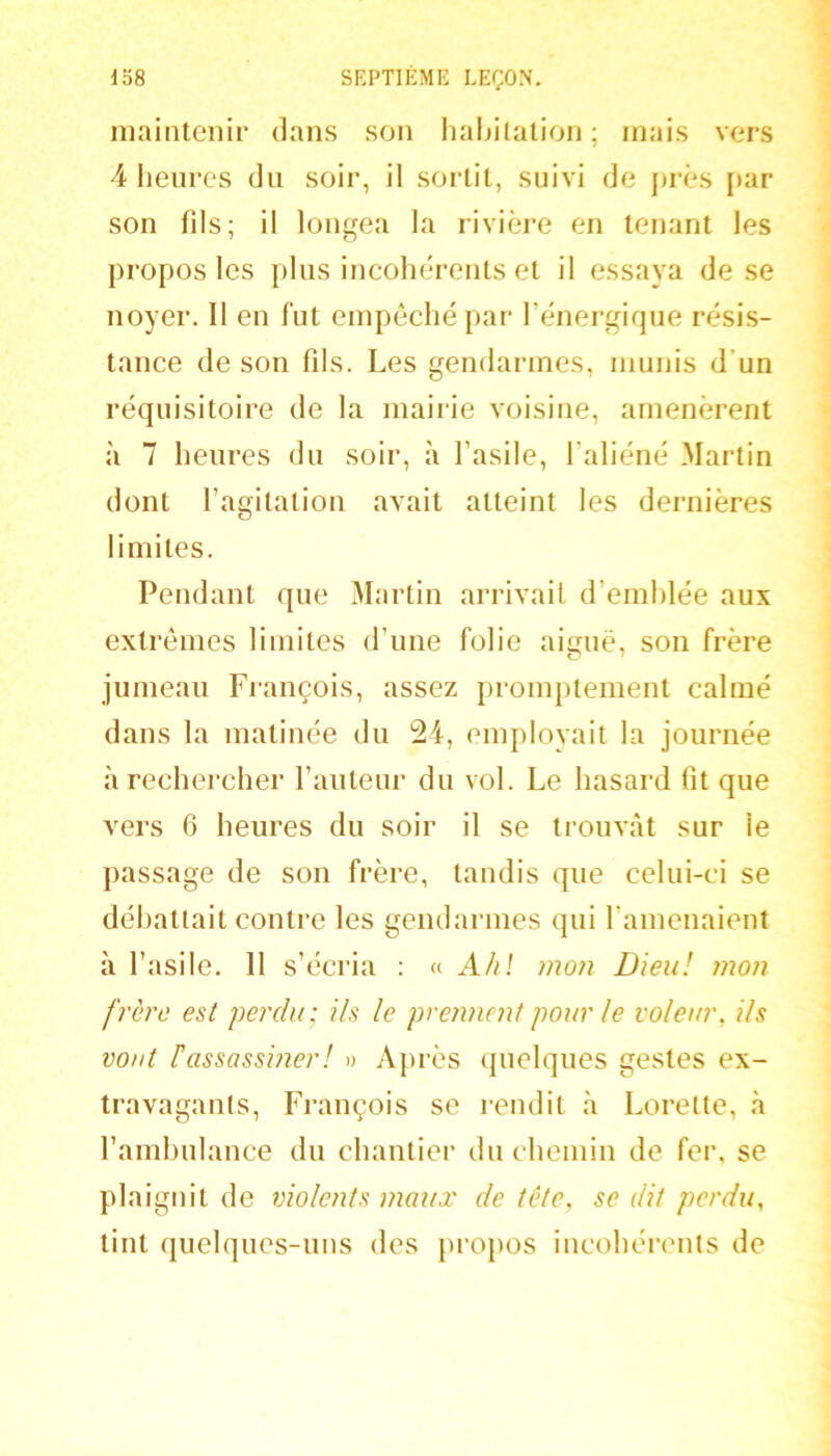 maintenir dans son haijilalion; mais vers 4 lieiires du soir, il sortit, suivi de [)rès j>ar son fils; il longea la rivière en tenant les propos les plus incohérents et il essaya de se noyer. Il en fut empêché par l’énergique résis- tance de son fils. Les gendarmes, munis d’un réquisitoire de la mairie voisine, amenèrent à 7 heures du soir, à l’asile, l’aliéné Martin dont l’agitation avait atteint les dernières limites. Pendant que Martin arrivait d’emhlée aux extrêmes limites d’une folie aiguë, son frère jumeau François, assez promptement calmé dans la matinée du 24, employait la journée à rechercher l’auteur du vol. Le hasard fit que vers 6 heures du soir il se trouvât sur le passage de son frère, tandis que celui-ci se débattait contre les gendarmes qui l’amenaient à l’asile. 11 s’écria : « Ah! mon Dieu! mon frère est perdu; ils le prennent pour le voleur, ils vont rassassiner! » Après quelques gestes ex- travagants, François se rendit à Lorette, à l’ainhulance du chantier du chemin de fer. se plaignit de violents maux de tête, se dit perdu, tint quelques-ims des propos incohérents de