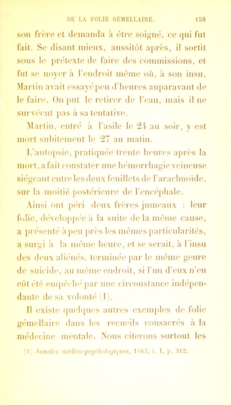 son fi’ère et deiimiida à être soigné, ce qui fut fait. Se disant mieux, aussitôt a[)i’ès, il sortit sous le prétexte de faire des couimissious, et fut SC noyer à l’endroit même où, à son insu, Martin avait essayé j)eu d’heures auparavant de le fain*. On put le retirer de l’eau, mais il ne sui’véeut }>as à sa tentative. Martin, entré à l’asile le '21 au soii’, y est mort suhitement le 27 au matin. L’auto[»sie, prati(piée trente lieiu'es après la mort, a fait constater une hémorrhaijfie veineuse ■ O siégeant entre les deux feuillets de l’aiMelmoïde, sur la moitié postéiâcure de rencé[)hale. Ainsi ont }>éii deux frères jumeaux : leur folie, (lévelo{)p(‘C à la suite delà même cause, a présenté à peu près les mêmes [)ai’lieularités, a surgi à la même heure, et se serait, à l’iusu des deux ali(‘ués, terminée par le même genre de suicide, au même endroit, si l’im d’eux n’en eut été eni[)êch(‘ [>ar une circonstance indé|)en- datite de sa volonté d). Il existe (piehjues aiiti’cs exeui[)les de folie gémellaiie dans les recueils consacrés à la médecine mentale. Nous citei’ons surtout les (1 Uinalcs médico-i^sycholo(jiqucs, tSOii, l. I, p. 312.