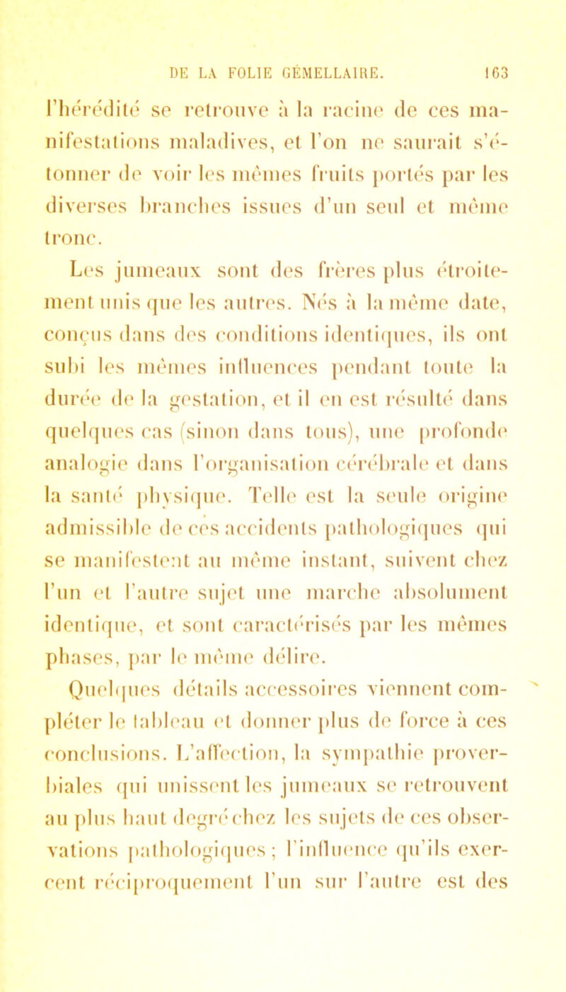 l’hérédilé se retrouve à la racine de ces ma- nifestations maladives, et l’on ne saurait s’é- tonner de voir les mêmes fruits portes par les diverses hranclies issues d’un seul et même tronc. Les jumeaux sont des frères pins cti'oite- ment unis rpie les antres. Nés à la même date, conçus dans des conditions identiijnes, ils ont subi les mêmes inllnences pendant tonte la durée de la gestation, et il en est résulté dans quelques cas fsinon dans tons), une pi‘ofond(' analogie dans l’oi'ganisation cérébrale et dans la sant(‘ pbysiipie. Telle est la seule origine admissible de ces accidents [latbologiijues <]ni se manifestent au même instant, suivent chez l’im et l’autre sujet une marcbe absolument identique, et sont caract('risés par les mêmes phases, par le même délire. Qnebpies détails accessoii-es viennent com- pléter le tableau et donner plus de force à ces conclusions. L’affection, la synq)atbie prover- biales qui unissent les jumeanx se retrouvent au plus liant degri'cbez les sujets de ces obser- vations patbologiijues ; rinilucnce (pi’ils exer- cent réciproquement l’im sui’ l’auti-e est des