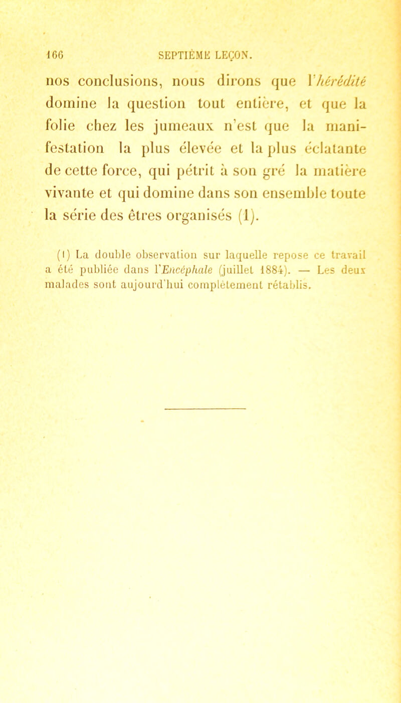 nos conclusions, nous dirons que Vhérédité domine la question tout entière, et que la folie chez les jumeaux n’est que la mani- festation la plus élevée et la plus éclatante de cette force, qui pétrit à son gré la matière vivante et qui domine dans son ensemble toute la série des êtres organisés (1). (I) La double observation sur laquelle repose ce travail a été publiée dans l'Encéphale (juillet 1884). — Les deux malades sont aujourd’hui complètement rétablis.