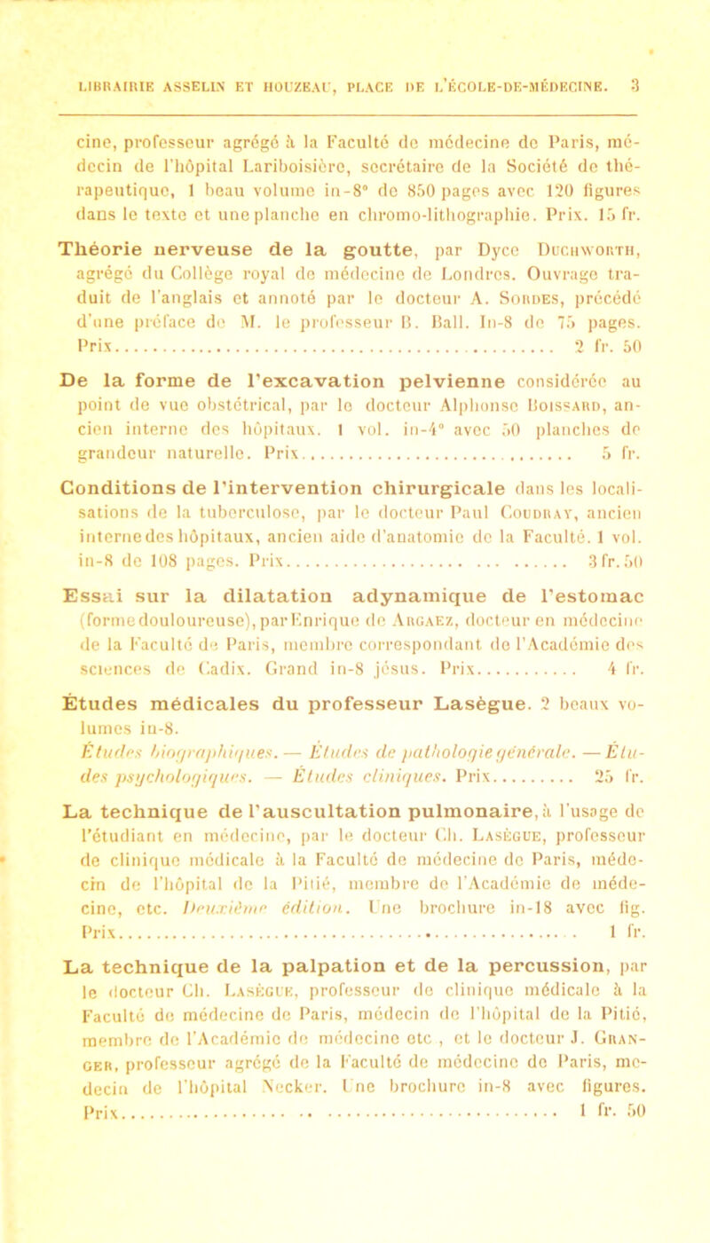 cine, professeur agrégé à la Faculté de médecine do Paris, mé- decin de l'hôpital Lariboisière, secrétaire de la Société de thé- rapeutique, 1 beau volume in-8° de 850 pages avec 120 ligures dans le texte et une planche en chromo-lithographie. Prix. 15 fr. Théorie nerveuse de la goutte, par Dyce Ducinvor.TH, agrégé du Collège royal de médecine de Londres. Ouvrage tra- duit de l'anglais et annoté par le docteur A. Soudes, précédé d’iine inéface de M. le proh'sseur 15. Bail. In-8 do 75 pages. Pri-X 2 fr. 50 De la forme de l’excavation pelvienne considérée au point de vue obstétrical, par le docteur Alphonse Boissaud, an- cien interne des hôpitaux. 1 vol. in-4° avec 50 planches de grandeur naturelle. Prix 5 fr. Conditions de l’intervention chirurgicale dans les locali- sations de la tuberculose, par le docteur Paul Coudray, ancien internedeshôpitaux, ancien aide d’anatomie de la Faculté. 1 vol. in-8 de 108 pages. Prix 3fr.50 Essai sur la dilatation adynainique de l’estomac (formedouloureuse), parKnrique de .\rgae7., docteur en médecine de la Faculté de Paris, membre correspondant do l’Académie des sciences de C.adix. Grand in-8 Jésus. Prix 4 fr. Études médicales du professeur Lasègue. 2 beaux vo- lumes iu-8. Études /jiofjrujihù/ues.— Etudes de fiathologie (/énérale. —Élu- des pstjcholofjiques. — Études cliniques. Prix 25 fr. La technique de l’auscultation pulmonaire,à l'usage de l’étudiant en médecine, par le docteur Gh. Lasègue, professeur de clinique médicale à la Faculté de médecine do Paris, méde- cin de l’hôpital de la Piiié, membre do r.Académie de méde- cine, etc. I)eu:dime édition. Lue brochure in-18 avec lig. Prix 1 fr. La techniciue de la palpation et de la percussion, par le docteur Gh. I.asègl'k, professeur do clinique médicale à la Faculté de médecine de Paris, médecin de l'Iiôpital de la Pitié, membre de l'Académie de médecine etc , et le docteur J. Gran- GER. professeur agrégé de la Faculté de médecine de Paris, mé- decin de l’hôpital Necker. l ne brochure in-8 avec figures. Prix 1 fr. .50