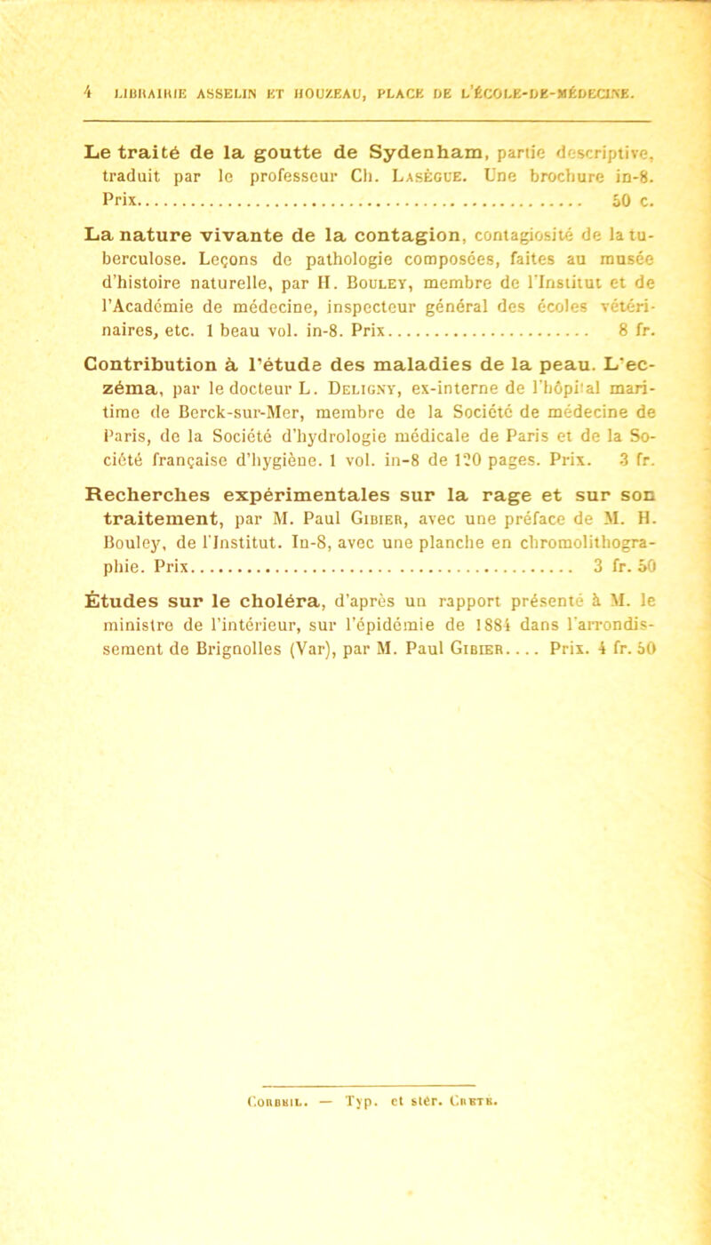 Le traité de la goutte de Sydenham, partie descriptive, traduit par le professeur Cli. Lasègue. Une brochure in-8. Prix SO c. La nature vivante de la contagion, contagiosité de la tu- berculose. Leçons de pathologie composées, faites au musée d’histoire naturelle, par H. Bouley, membre de l'Insiiiui et de l’Académie de médecine, inspecteur général des écoles vétéri- naires, etc. 1 beau vol. in-8. Prix 8 fr. Contribution à l’étude des maladies de la peau. L’ec- zéma, par le docteur L. Delig.vy, ex-interne de l’hépital mari- time de Berck-sur-Mer, membre de la Société de médecine de Paris, de la Société d’hydrologie médicale de Paris et de la So- ciété française d’hygiène. 1 vol. in-8 de 120 pages. Prix. .3 fr. Recherches expérimentales sur la rage et sur son traitement, par M. Paul Gibier, avec une préface de M. H. Bouley, de l'Institut. In-8, avec une planche en chromolithogra- phie. Prix 3 fr. 50 Études sur le choléra, d’après un rapport présenté à M. le ministre de l’intérieur, sur l’épidémie de !88i dans l'aiTondis- sement de Brignolles (Var), par M. Paul Gibier. ... Prix. 4 fr. 50 C.ouBmi.. — Typ. et stér. Ciibtk.