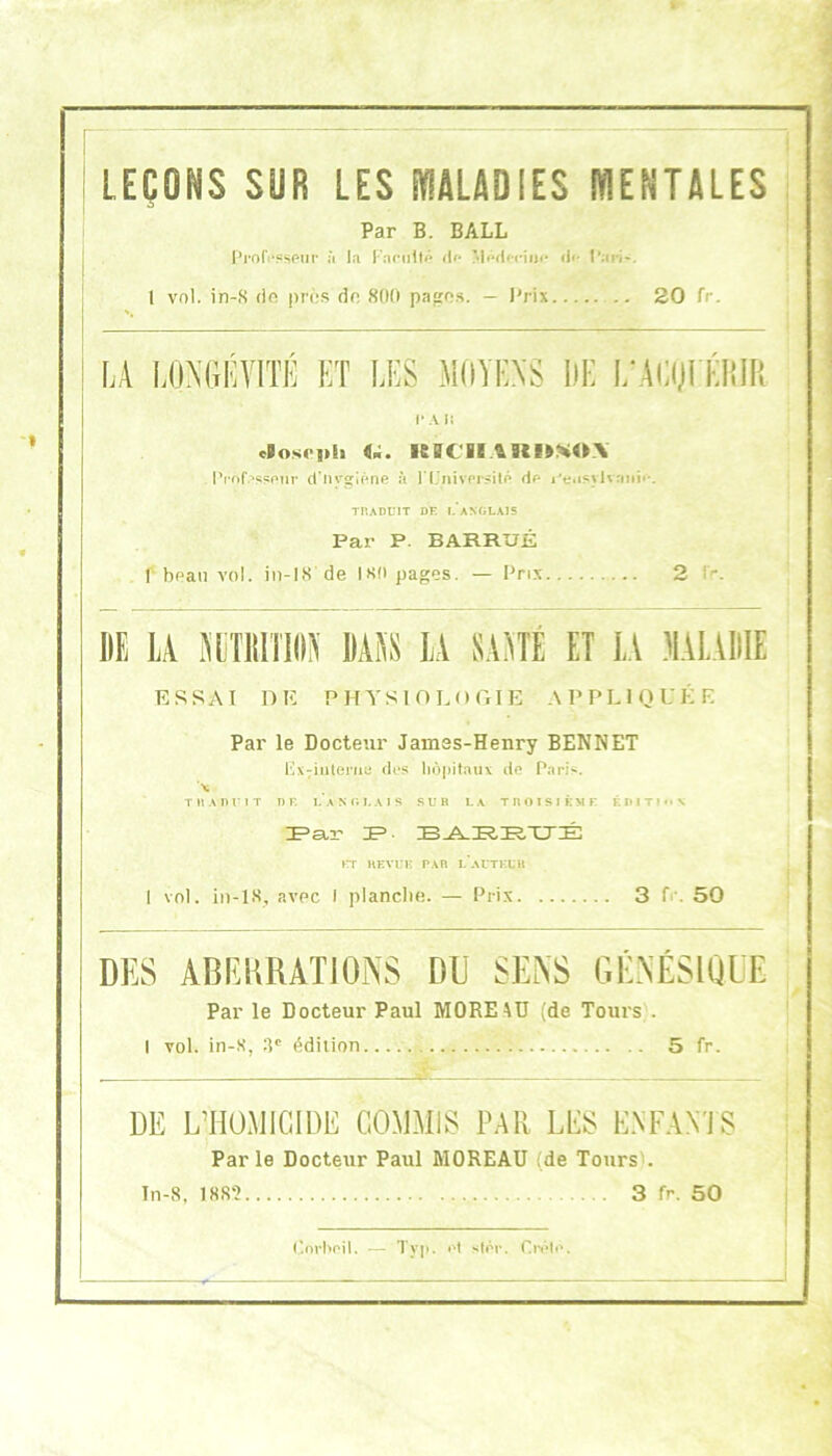 LEÇONS SUR LES PflÂLADIES WENTALES Par B. BALL i^rof)*«se»r à la Fariilt#* df* M<Wlfriii<» <!<• t*arJ-. 1 vnl. in-*S de i)rès do 800 pages. — l'rix 20 fp- LA LDMiKVITÉ ET LES MOYENS IlE L'AOJEÉim! r Ai{ eVoseph nMCU\^U^%U\ Prof.^sspur d’nyglène à l’CnivprÿitP dp l'eiisylvonip. TRADUIT DE I. ANGLAIS Par P. BARRUÉ f bpan vol. iii-18 de ISO pages. — Prix 2 l>. IIE LA lYLÎllITlIlîi' MAS LA SAYTÉ ET LA .'lALAIIIE ESSAI DE PHYSlOLorrIE APPLIQUÉE Par le Docteur Jamss-Henry BENNET l4X7inteiTie dus hôpitaux de Paris. T RA nui T n r. la Mi lai s sur la troisième F. 1*1 Tl *• N prr UEVui- par i/autfu» 1 vol. in-lS, avec I planclie. — Prix 3 fr. 50 DES ABRKRATIORS DU SENS GÉNÉSIQUE Par le Docteur Paul MOREAU (de Tours). I vol. in-.S, :p édition 5 fr. DE L’HOMIGIDE COMMIS PAR LPS E.\E.\NTS Par le Docteur Paul MOREAU {de Tours). In-8, 188“» 3 fr. 50 t'nrl>oil. Typ. Pt sfpp. CivIp.