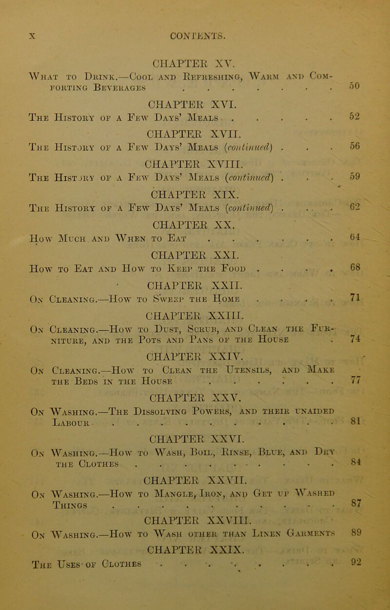 CHAPTER XV. What to Drink.—Cool and Refreshing, Warm and Com- forting Beverages ....... 50 CHAPTER XVI. The History of a Few Days’ Meals 52 CHAPTER XVII. The History of a Few Days’ Meals (continued) . . .56 CHAPTER XVIII. The History of a Few Days’ Meals (continued) . . .59 CHAPTER XIX. The History of a Few Days’ Meals (continued) . ... 62 CHAPTER XX. How Much and When to Eat 64 CHAPTER XXI. How to Eat and How to Keep the Food .... 68 CHAPTER XXII. On Cleaning.—How to Sweep the Home . . . .71 CHAPTER XXIII. On Cleaning.—How to Dust, Scrub, and Clean the Fur- niture, and the Pots and Pans of the House . 74 CHAPTER XXIV. On Cleaning.—IIow to Clean the Utensils, and Make the Beds in the House ...... 77 CHAPTER XXV. On Washing.—The Dissolving Powers, and their unaided Labour . . . . • . • • • .81 CHAPTER XXVI. On Washing.—How to Wash, Boil, Rinse, Blue, and Dry the Clothes . 84 CHAPTER XXVII. On Washing.—How to Mangle, Iron, and Get up Washed Things 87 CHAPTER XXVIII. On Washing.—How to Wash other than Linen Garments 89 CHAPTER XXIX. The Uses-of Clothes . . ■. •. . . • • 92