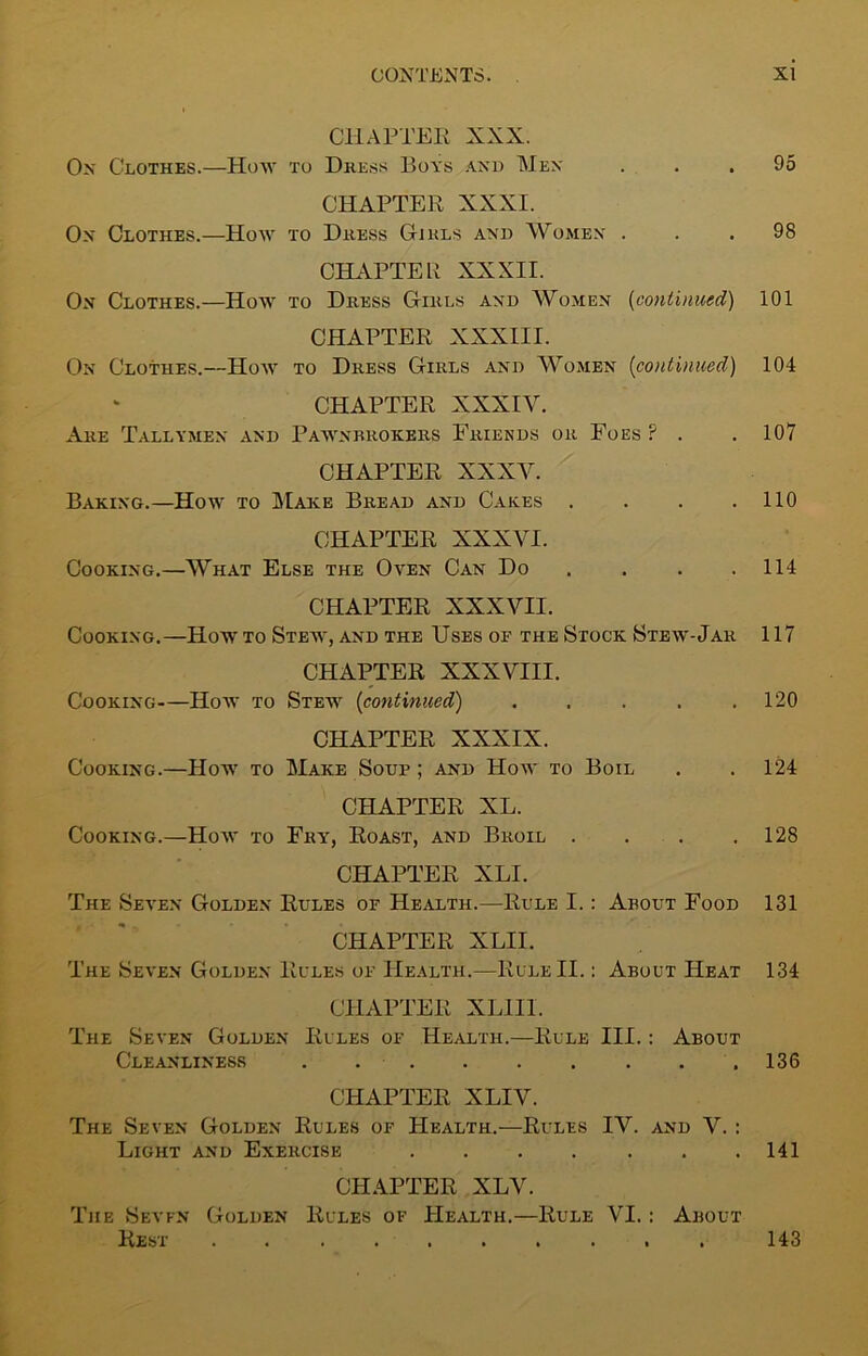 CHAPTER XXX. Ox Clothes.—How to Dkess Boys and Men ... 95 CHAPTER XXXI. Ox Clothes.—How to Dress Girls and Women ... 98 CHAPTER XXXII. Ox Clothes.—How to Dress Girls and Women (continued) 101 CHAPTER XXXIII. On Clothes.—How to Dress Girls and Women (continued) 104 CHAPTER XXXIV. Are Tallymen and Pawnbrokers Friends or Foes F . . 107 CHAPTER XXXV. Baking.—How to Make Bread and Cakes . . . .110 CHAPTER XXXVI. Cooking.—What Else the Oven Can Do . . . .114 CHAPTER XXXVII. Cooking.—Howto Stew, and the Uses of the Stock Stew-Jar 117 CHAPTER XXXVIII. Cooking—How to Stew [continued) . . . . .120 CHAPTER XXXIX. Cooking.—How to Make Soup ; and How to Boil . . 124 CHAPTER XL. Cooking.—How to Fry, Roast, and Broil .... 128 CHAPTER XLI. The Seven Golden Rules of Health.—Rule I. : About Food 131 CHAPTER XLII. The Seven Golden Rules of Health.—Rule II.: About Heat 134 CHAPTER XL1I1. The Seven Golden Rules of Health.—Rule III. : About Cleanliness .136 CHAPTER XLIV. The Seven Golden Rules of Health.—Rules IV. and V. : Light and Exercise . . . . . . .141 CHAPTER XLV. The Seven Golden Rules of Health.—Rule VI.: About Rest 143