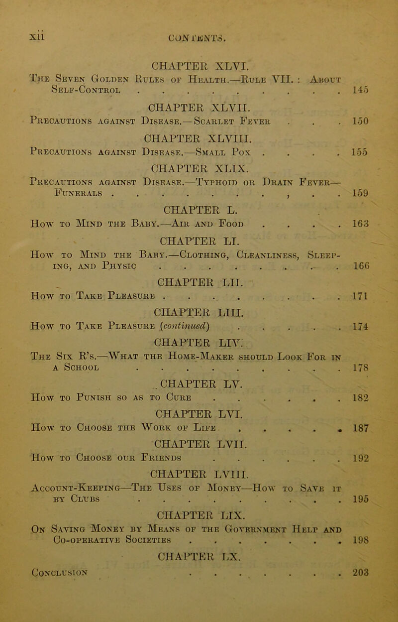 X1L CON i'iliNT.S. CHAPTER XLVI. The Seven Golden Rules of Health.—Rule VII. : About Self-Control ......... 145 CHAPTER XLVII. Precautions against Disease.—Scarlet Fever . . . 150 CHAPTER XLVIII. Precautions against Disease.—Small Pox . . . .155 CHAPTER XLIX. Precautions against Disease.—Typhoid or Drain Fever— Funerals , . .159 CHAPTER L. Hoav to Mind the Baby.—Air and Food .... 163 CHAPTER LI. Hoav to Mind the Baby.—Clothing, Cleanliness, Sleep- ing, and Physic 166 CHAPTER LII. Hoav to Take Pleasure 171 CHAPTER mi. How to Take Pleasure (continued) ..... 174 CHAPTER LIV. The Six R’s.—What the Home-Maker should Look For in a School 178 CHAPTER LV. Hoav to Punish so as to Cure ...... 182 CHAPTER LVI. Hoav to Choose the Work of Life ..... 187 CHAPTER LVII. Hoav to Choose our Friends . . . . . .192 CHAPTER LVIII. Account-Keeping—The Uses of Money—Hoav to Save it hy Clubs 195 CHAPTER LIX. On Saving Money by Means of the Government Help and Co-operative Societies 198 CHAPTER LX. Conclusion 203