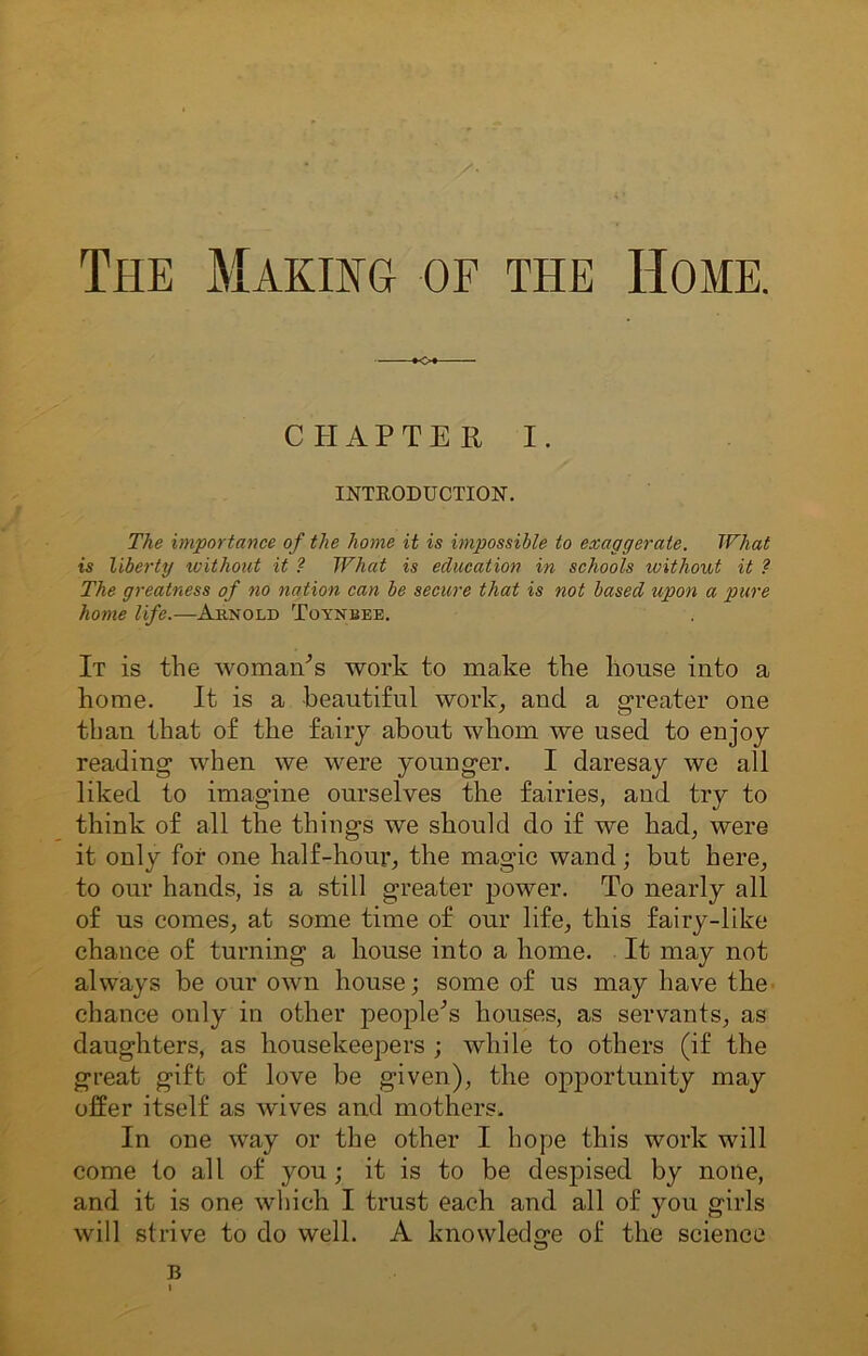 The Making of the Home. o CHAPTER I. INTRODUCTION. The importance of the home it is impossible to exaggerate. What is liberty without it ? What is education in schools ivithout it ? The greatness of no nation can be secure that is not based upon a pure home life.—Arnold Toynbee. It is the woman's work to make the house into a home. It is a beautiful work, and a greater one than that of the fairy about whom we used to enjoy reading when we were younger. I daresay we all liked to imagine ourselves the fairies, and try to think of all the things we should do if we had, were it only for one half-hour, the magic wand; but here, to our hands, is a still greater power. To nearly all of us comes, at some time of our life, this fairy-like chance of turning a house into a home. It may not always be our own house; some of us may have the chance only in other people's houses, as servants, as daughters, as housekeepers ; while to others (if the great gift of love be given), the opportunity may offer itself as wives and mothers. In one way or the other I hope this work will come to all of you; it is to be despised by none, and it is one which I trust each and all of you girls will strive to do well. A knowledge of the science B