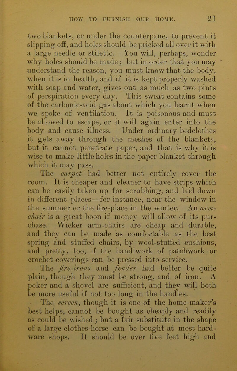two blankets, or under the counterpane, to prevent it slipping- oil, and holes should be pricked all over it with a large needle or stiletto. You will, perhaps, wonder why holes should be made; but in order that you may understand the reason, you must know that the body, when it is in health, and if it is kept properly washed with soap and water, g-ives out as much as two pints of perspiration every day. This sweat contains some of the carbonic-acid gas about which you learnt when we spoke of ventilation. It is poisonous and must be allowed to escape, or it will again enter into the body and cause illness. Under ordinary bedclothes it gets away through the meshes of the blankets, but it cannot penetrate paper, and that is why it is wise to make little holes in the paper blanket through which it may pass. The carpet had better not entirely cover the room. It is cheaper and cleaner to have strips which can be easily taken up for scrubbing, and laid down in different places—for instance, near the window in the summer or the fire-place in the winter. An arm- chair is a great boon if money will allow of its pur- chase. Wicker arm-chairs are cheap and durable, and they can be made as comfortable as the best spring and stuffed chairs, by wool-stuffed cushions, and pretty, too, if the handiwork of patchwork or crochet coverings can be pressed into service. The fire-irons and fender had better be quite plain, though they must be strong, and of iron. A poker and a shovel are sufficient, and they will both be more useful if not too long in the handles. The screen, though it is one of the home-maker’s best helps, cannot be bought as cheaply and readily as could be wished; but a fair substitute in the shape of a large clothes-horse can be bought at most hard- ware shops. It should be over five feet high and