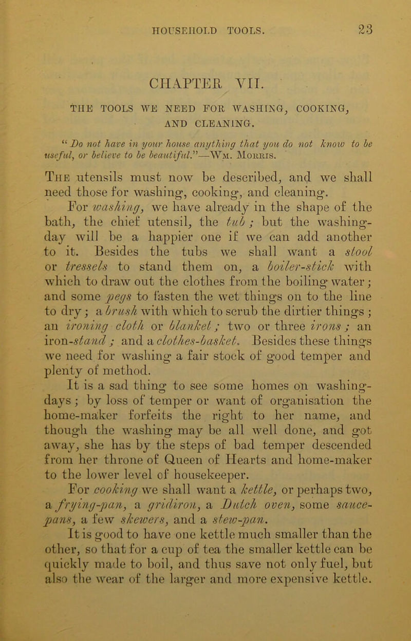 CHAPTER VII. THE TOOLS WE NEED FOR WASHING, COOKING, AND CLEANING. “ Do not have in your house anything that you do not know to he useful, or believe to he beautiful.”—Wm. Morris. The utensils must now be described, and we shall need those for washing*, cooking, and cleaning. For tvashing, we have already in the shape of the bath, the chief utensil, the tub ; but the washing- day will be a happier one if we can add another to it. Besides the tubs we shall want a stool or tressels to stand them on, a boiler-stick with which to draw out the clothes from the boiling water; and some pegs to fasten the wet things on to the line to dry; a brush with which to scrub the dirtier things ; an ironing cloth or blanket; two or three irons ; an iron-stand ; and a clothes-basket. Besides these things we need for washing a fair stock of good temper and plenty of method. It is a sad thing to see some homes on washing- days ; by loss of temper or want of organisation the home-maker forfeits the right to her name, and though the washing may be all well done, and got away, she has by the steps of bad temper descended from her throne of Queen of Hearts and home-maker to the lower level of housekeeper. For cooking we shall want a kettle, or perhaps two, & frying-pan, a gridiron, a Butch oven, some sauce- pans, a few skewers, and a stew-pan. It is good to have one kettle much smaller than the other, so that for a cup of tea the smaller kettle can bo quickly made to boil, and thus save not only fuel, but also the wear of the larger and more expensive kettle.