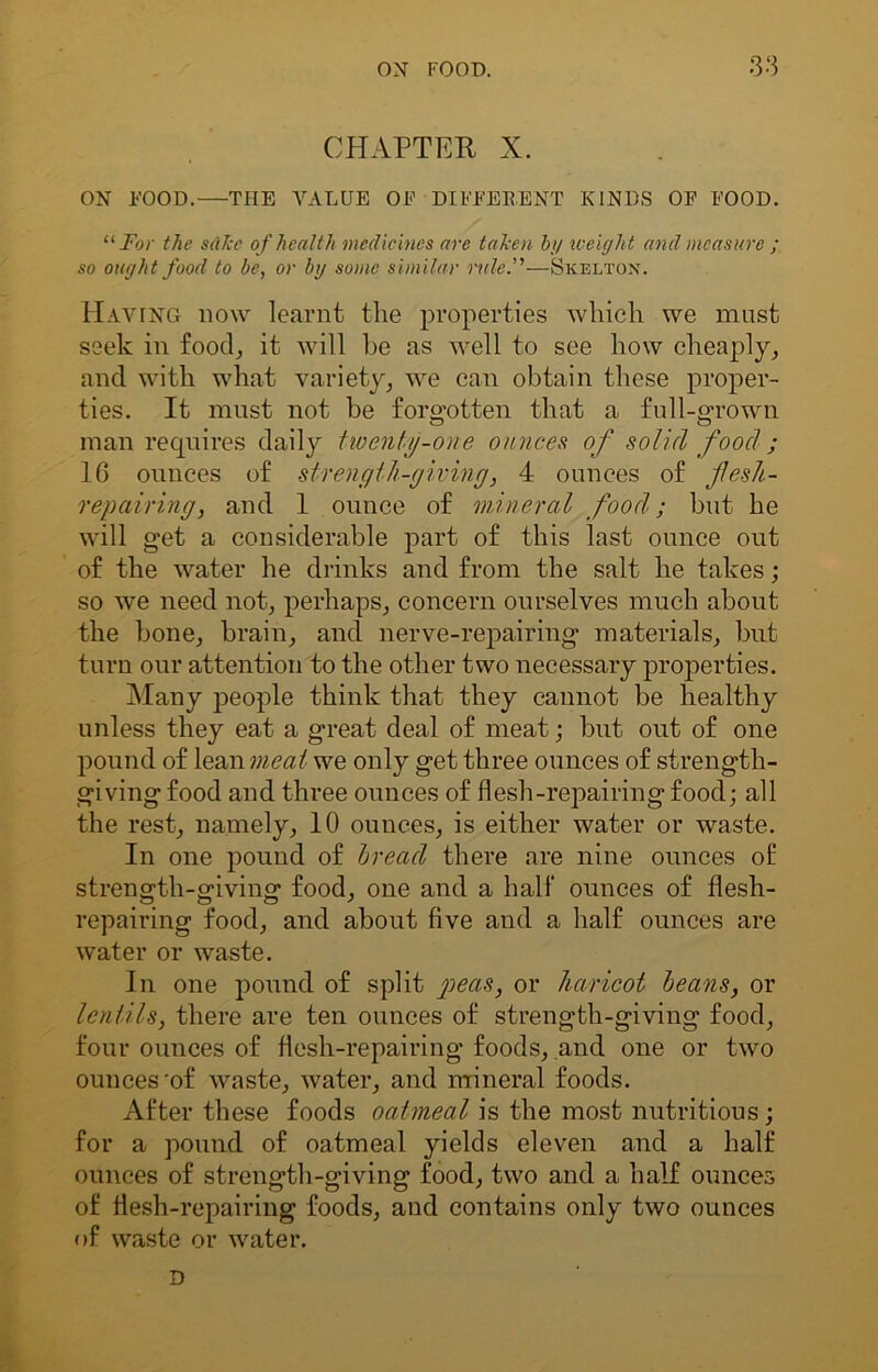 CHAPTER X. ON FOOD. THE VALUE OE DIFFERENT KINDS OF FOOD. “ For the sake of health medicines are taken by weight and measure ; so ought food to be, or by some similar rule.—Skelton. Having how learnt the properties which we must seek in food, it will be as well to see how cheaply, and with what variety, we can obtain these proper- ties. It must not be forgotten that a full-grown man requires daily twenty-one ounces of solid food ; 16 ounces of strength-giving, 4 ounces of jlesh- repairing, and 1 ounce of mineral food; but he will get a considerable part of this last ounce out of the water he drinks and from the salt he takes; so we need not, perhaps, concern ourselves much about the bone, brain, and nerve-repairing materials, but turn our attention to the other two necessary properties. Many people think that they cannot be healthy unless they eat a great deal of meat; but out of one pound of lean meat we only get three ounces of strength- giving food and three ounces of flesh-repairing food; all the rest, namely, 10 ounces, is either water or waste. In one pound of bread there are nine ounces of strength-giving food, one and a half ounces of flesh- repairing food, and about five and a half ounces are water or waste. In one pound of split peas, or haricot beans, or lentils, there are ten ounces of strength-giving food, four ounces of flesh-repairing foods, and one or two ounces'of waste, water, and mineral foods. After these foods oatmeal is the most nutritious; for a pound of oatmeal yields eleven and a half ounces of strength-giving food, two and a half ounces of flesh-repairing foods, and contains only two ounces of waste or water.