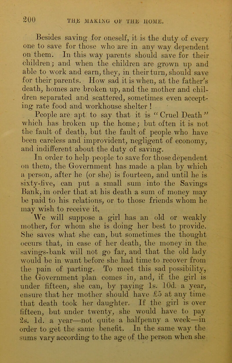 Besides saving for oneself, it is the duty of every one to save for those who are in any way dependent on them. In this way parents should save for their children; and when the children are grown up and able to work and earn, they, in their turn, should save for their parents. How sad it is when, at the father's death, homes are broken up, and the mother and chil- dren separated and scattered, sometimes even accept- ing rate food and workhouse shelter ! People are apt to say that it is “ Cruel Death ” which has broken up the home; but often it is not the fault of death, but the fault of people who have been careless and improvident, negligent of economy, and indifferent about the duty of saving. In order to help people to save for those dependent on them, the Government has made a plan by which a person, after he (or she) is fourteen, and until he is sixty-five, can put a small sum into the Savings Bank, in order that at his death a sum of money may be paid to his relations, or to those friends whom he may wish to receive it. We will suppose a girl has an old or weakly mother, for whom she is doing her best to provide. She saves what she can, but sometimes the thought occurs that, in case of her death, the money in the savings-bank will not go far, and that the old lady would be in want before she had time to recover from the pain of parting. To meet this sad possibility, the Government plan comes in, and, if the girl is under fifteen, she can, by paying Is. lOd. a year, ensure that her mother should have £5 at any time that death took her daughter. If the girl is over fifteen, but under twenty, she would have to pay 2s. Id. a year—not quite a halfpenny a week—in order to get the same benefit. In the same way the sums vary according to the age of the person when she