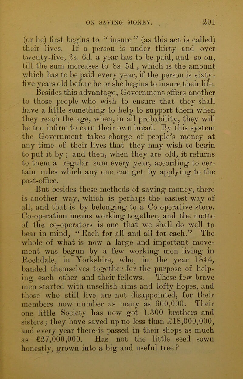 (or he) first begins to “ insure” (as this act is called) their lives. If a person is under thirty and over twenty-five, 2s. 6d. a year has to be paid, and so on, till the sum increases to 8s. 5d., which is the amount which has to be paid every year, if the person is sixty- five years old before he or she begins to insure their life. Besides this advantage, Government offers another to those people who wish to ensure that they shall have a little something to help to support them when they reach the age, when, in all probability, they will be too infirm to earn their own bread. By this system the Government takes charge of people's money at any time of their lives that they may wish to begin to put it by; and then, when they are old, it returns to them a regular sum every year, according to cer- tain rules which any one can get by applying to the post-office. But besides these methods of saving money, there is another way, which is perhaps the easiest way of all, and that is by belonging to a Co-operative store. Co-operation means working together, and the motto of the co-operators is one that we shall do well to bear in mind, “Each for all and all for each.” The whole of what is now a large and important move- ment was begun by a few working men living in ltochdale, in Yorkshire, who, in the year 1844, banded themselves together for the purpose of help- ing each other and their fellows. These few brave men started with unselfish aims and lofty hopes, and those who still live are not disappointed, for their members now number as many as 600,000. Their one little Society has now got 1,300 brothers and sisters; they have saved up no less than £18,000,000, and every year there is passed in their shops as much as £27,000,000. Has not the little seed sown honestly, grown into a big and useful tree ?