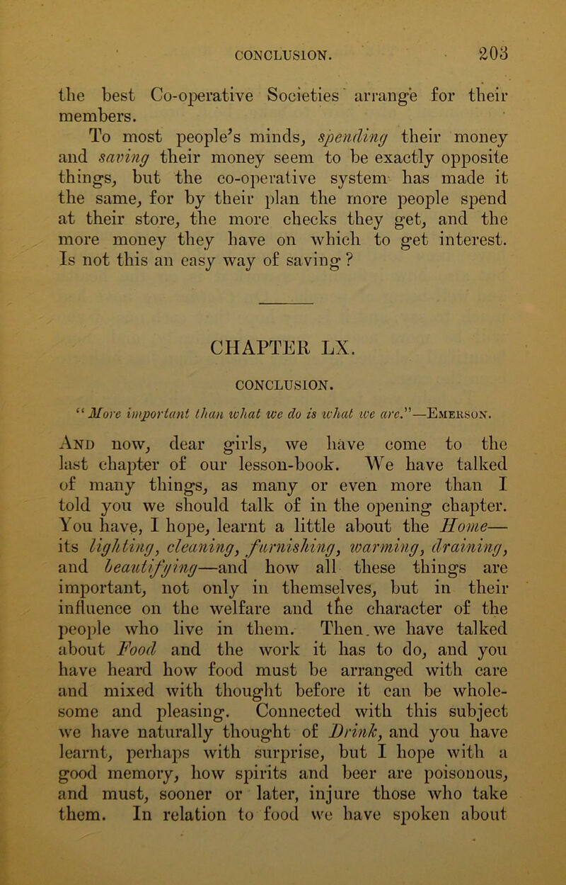 the best Co-operative Societies arrange for their members. To most people’s minds, spending their money and saving their money seem to be exactly opposite things, but the co-operative system has made it the same, for by their plan the more people spend at their store, the more checks they get, and the more money they have on which to get interest. Is not this an easy way of saving ? CHAPTER LX. CONCLUSION. “ More important than wliat we do is what we arc.—Emerson. And now, dear girls, we have come to the last chapter of our lesson-book. We have talked of many things, as many or even more than I told you we should talk of in the opening chapter. You have, I hope, learnt a little about the Home— its lighting, cleaning, furnishing, warming, draining, and beautifying—and how all these things are important, not only in themselves, but in their influence on the welfare and the character of the people who live in them. Then.we have talked about Food and the work it has to do, and you have heard how food must be arranged with care and mixed with thought before it can be whole- some and pleasing. Connected with this subject we have naturally thought of Drink, and you have learnt, perhaps with surprise, but I hope with a good memory, how spirits and beer are poisonous, and must, sooner or later, injure those who take them. In relation to food we have spoken about