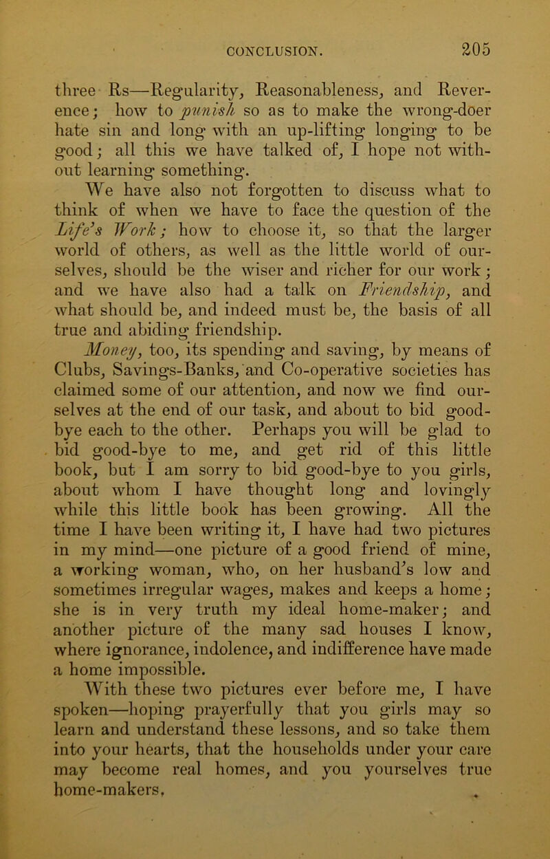 three Rs—Regularity, Reasonableness, and Rever- ence; how to punish so as to make the wrong-doer hate sin and. long with an up-lifting longing to be good; all this we have talked of, I hope not with- out learning something. We have also not forgotten to discuss what to think of when we have to face the question of the Life’s Work; how to choose it, so that the larger world of others, as well as the little world of our- selves, should be the wiser and richer for our work; and we have also had a talk on Friendship, and what should be, and indeed must be, the basis of all true and abiding friendship. Money, too, its spending and saving, by means of Clubs, Savings-Banks, and Co-operative societies has claimed some of our attention, and now we find our- selves at the end of our task, and about to bid good- bye each to the other. Perhaps you will be glad to bid good-bye to me, and get rid of this little book, but I am sorry to bid good-bye to you girls, about whom I have thought long and lovingly while this little book has been growing. All the time I have been writing it, I have had two pictures in my mind—one picture of a good friend of mine, a working woman, who, on her husbamTs low and sometimes irregular wages, makes and keeps a home; she is in very truth my ideal home-maker; and another picture of the many sad houses I know, where ignorance, indolence, and indifference have made a home impossible. With these two pictures ever before me, I have spoken—hoping prayerfully that you girls may so learn and understand these lessons, and so take them into your hearts, that the households under your care may become real homes, and you yourselves true home-makers,