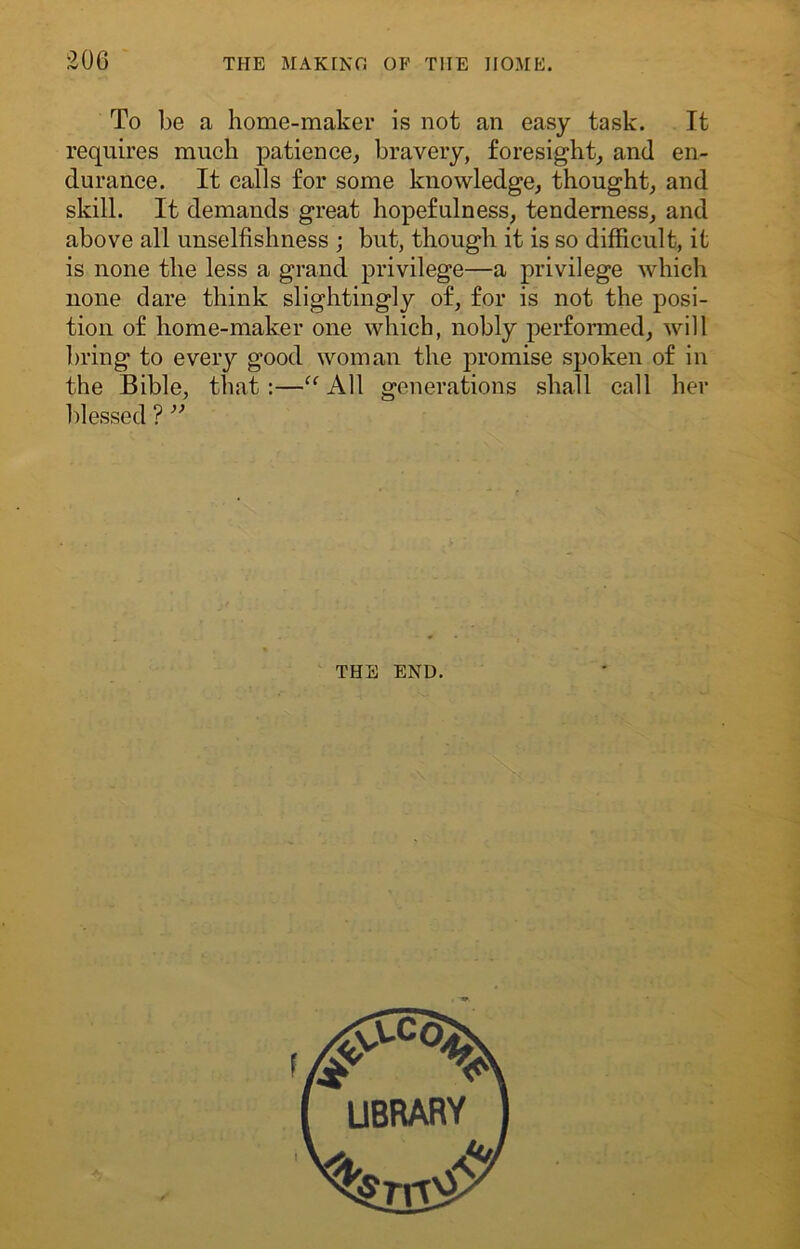 To be a home-maker is not an easy task. It requires much patience, bravery, foresight, and en- durance. It calls for some knowledge, thought, and skill. It demands great hopefulness, tenderness, and above all unselfishness ; but, though it is so difficult, it is none the less a grand privilege—a privilege which none dare think slightingly of, for is not the posi- tion of home-maker one which, nobly performed, will bring to every good woman the promise spoken of in the Bible, that :—“ All generations shall call her blessed ? ” THE END. LIBRARY