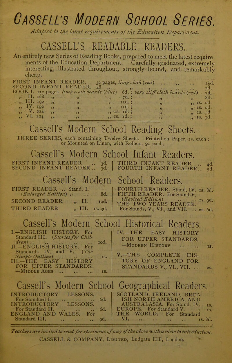 Cassell’s Modern School Series. Adapted to the latest requirements oj the Education Department. CASSELL'S READABLE READERS. An entirely new Series of Reading Books, prepared to meet the latest require- ments of the Education Department. Carefully graduated, extremely interesting, illustrated throughout, strongly bound, and remarkably cheap. FIRST INFANT READER. 32 pages, limp cloth (red) 2 id. SECOND INFANT READER. 48 3d. BOOK I. 112 pages limp oath beards (blue) 6d. ; very stiff cloth boards (red) ;d. ,. II. 128 ,, i> n 7^* > 8d. „ III. 192 „ .. ,, nd.; ,, IS. od. „ IV. 192 „ it >j nd. \ „ IS. od. „ V. 224 „ n ji is. id. J „ IS. vl „ VI. 224 „ i) a IS. id. ] it js. 3d- Cassell’s Modern School Reading Sheets. THREE SERIES, each containing Twelve Sheets. Printed on Paper, 2s. each ; or Mounted on Linen, with Rollers, 5s. each. Cassell’s Modern School Infant Readers. FIRST INFANT READER .. 3d. 1 THIRD INFANT READER . 4d SECOND INFANT READER.. 3d. | FOURTH INFANT READER., sd. Cassell’s Modern School Readers. FIRST READER .. Stand. I. [Enlarged Edition) .. .. 8d. SECOND READER „ II. rod. THIRD READER „ III. is. 3d. FOURTH READER. Stand. IV. is. 8d, FIFTH READER. ForStand.V. {Revised Edition) .. .. is qd THE TWO YEARS READER. For Stands. V., VI., and VII. .. 2s. 6d. Cassell’s Modern School Historical Readers. I.—ENGLISH HISTORY. For Standard III. (Stories/or Chil- dren) .. .. .. .. .. iod. II —ENGLISH HISTORY. For Standards IV. and V. (The Simple Outlined .. .. .. is. III.—THE EASY HISTORY FOR ]UPPER STANDARDS. —Middle Ages is. IV. —THE EASY HISTORY FOR UPPER STANDARDS. —Modern History .. .. is. V. —TPIE COMPLETE HIS- TORY OF ENGLAND FOR STANDARDS V., VI., VII. .. 2s. Cassell’s Modern School Geographical Readers. INTRODUCTORY LESSONS. For Standard I. .. . . .. 6d. INTRODUCTORY LESSONS. For Standard II. .. .. .. 6d. ENGLAND AND WALES. For Standard III. .. .. .. qd. SCOTLAND, IRELAND. BRIT- ISH NORTH AMERICA, AND AUSTRALASIA. For Stand. IV. is. EUROPE. For Standard V. .: is. THE WORLD. For Standard VI is. 8d. Teachei sare invited to send for specimens 0/ any 0/ the above with a view to introduction.