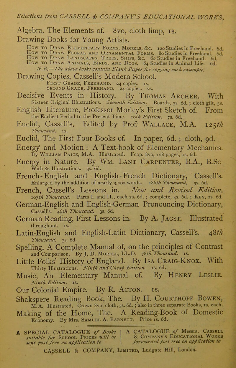 Algebra, The Elements of. 8vo, cloth limp, is. Drawing Books for Young Artists. How to Draw Elementary Forms, Models, &c. 120 Studies in Freehand. 6cL How to Draw Floral and Ornamental Forms. 80 Studies in Freehand. 6d. How to Draw Landscapes, Trees, Ships, &c. 60 Studies in Freehand. 6d. How to Draw Animals, Birds, and Dogs. 64 Studies in Animal Life. 6<L N.B.— The above books contain Blank Paper for copying each example. Drawing Copies, Cassell’s Modern School. First Grade, Freehand. 24 copies, is. Second Grade, Freehand. 24 copies. 2s. Decisive Events in History. By Thomas Archer. With Sixteen Original Illustrations. Seventh Edition. Boards, 3s. 6d. ; cloth gilt, 5s. English Literature, Professor Morley’s First Sketch of. From the Earliest Period to the Present Time. 10th Edition. 7s. 6d. Euclid, Cassell’s. Edited by Prof. Wallace, M.A. 125/// Thousand, is. Euclid, The First Four Books of. In paper, 6d. ; cloth, 9d. Energy and Motion : A Text-book of Elementary Mechanics. By William Paice, M.A. Illustrated. Fcap. 8vo, 128 pages, is. 6d. Energy in Nature. By Wm. Lant Carpenter, B.A., B.Sc With 80 Illustrations. 3s. 6d. French-English and English-French Dictionary, Cassell’s. Enlarged by the addition of nearly 3,000 words. 186th Thousand. 3s. 6d. French, Cassell’s Lessons in. New and Revised Edition. 107th Thousand. Parts I. and II., each 2s. 6d. ; complete, 4s. 6d. ; Key, is. 6d. German-English and English-German Pronouncing Dictionary, Cassell’s. 46^/1 Thousand. 3s. 6d. German Reading, First Lessons in. By A. Jagst. Illustrated throughout, is. Latin-English and English-Latin Dictionary, Cassell’s. 48th Thousand. 3s. 6d. Spelling, A Complete Manual of, on the principles of Contrast and Comparison. By J. D. Morell, LL.D. 78th Thousand, is. Little Folks’ History of England. By Isa Craig-Knox. With Thirty Illustrations. Ninth and Cheap Edition, is. 6d. Music, An Elementary Manual of. By Henry Leslie. Ninth Edition, is. Our Colonial Empire. By R. Acton, is. Shakspere Reading Book, The. By H. Courthope Bowen, M. A. Illustrated. Crown 8vo, cloth, 3s. 6d. ; also in three separate Books, is. each. Making of the Home, The. A Reading-Book of Domestic Economy. By Mrs. Samuel A. Barnett^ Price is. 6d. A SPECIAL CATALOGUE of Books suitable for School Prizes will be sent post free on appdication to A CATALOGUE of Messrs. Cassell & Company's Educational Works forwarded post tree on application to