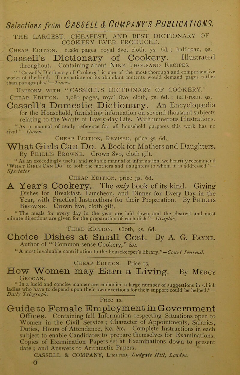 THE LARGEST, CHEAPEST, AND BEST DICTIONARY OF COOKERY EVER PRODUCED. Cheap Edition. 1,280 pages, royal 8vo, cloth, 7s. 6d. ; half-roan, 9s. Cassell’s Dictionary of Cookery. Illustrated throughout. Containing about Nine Thousand Recipes. “ ‘ Cassell’s Dictionary' of Ccokery ' is one of the most thorough and comprehensive works of the kind. To expatiate on its abundant contents would demand pages rather than paragraphs.—limes. Uniform with “ CASSELL'S DICTIONARY OF COOKERY.'1 Cheap Edition. 1,280 pages, royal 8vo, cloth, 7s. 6d. ; half-roan, 9s. Cassell’s Domestic Dictionary. An Encyclopaedia for the Household, furnishing information on several thousand subjects relating to the Wants of Every-day Life. With numerous Illustrations. “As a manual of ready reference for all household purposes this work has no rival.”—Queen. Cheap Edition, Revised, price 3s. 6d._ What Girls Can Do. A Book for Mothers and Daughters. By Phillis Browne. Crown 8vo, cloth gilt. “ As an exceedingly useful and reliable manual of information, we heartily recommend ‘What Girls Can Do’ to both the mothers and daughters to whom it is addressed.”— Spectator Cheap Edition, price 33. 6d. A Year’s Cookery. The only book of its kind. Giving Dishes for Breakfast, Luncheon, and Dinner for Every Day in the Year, with Practical Instructions for their Preparation. By Phillis Browne. Crown 8vo, cloth gilt. “ The meals for every day in the year are laid down, and the clearest and most minute directions are given for the preparation of each dish.”—Giaphic. Third Edition. Cloth, 3s. 6d. Choice Dishes at Small Cost. By A. G. Payne. Author of “ Common-sense Cookery,” &c. “ A most invaluable contribution to the housekeeper’s library.”—Court Journal. Cheap Edition. Price is. How Women may Earn a Living. By Mercy Grogan. “ In a lucid and concise manner are embodied a large number of suggestions in which ladies who have to depend upon their own exertions for their support could be helped.”— Daily Telegraph. Price is. Guide to Female Employment in Government Offices. Containing full Information respecting Situations open to Women in the Civil Service ; Character of Appointments, Salaries, Duties, Hours of Attendance, &c. &c. Complete Instructions in each subject to enable Candidates to prepare themselves for Examinations. Copies of Examination Papers set at Examinations down to present date ; and Answers to Arithmetic Papers. CASSELL & COMPANY, Limited, Lit,{gate Hill, London. 0