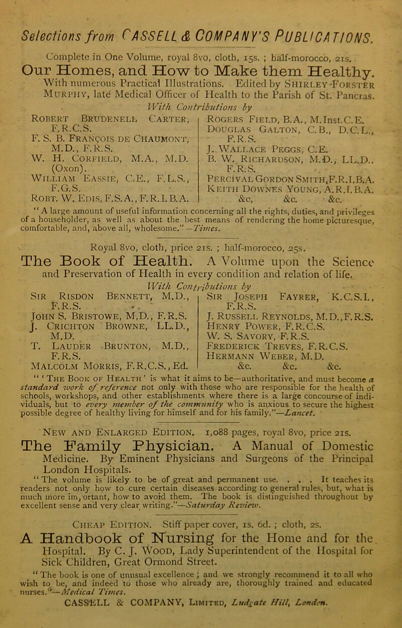 Complete in One Volume, royal 8vo, cloth, 15s. ; half-morocco, 21s. Our Homes, and How to Make them Healthy. With numerous Practical Illustrations. Edited by Shirley-Forster Murphy, late Medical Officer of Health to the Parish of St. Pancras. Robert Brudenell F.R.C.S. F. S. B. Franqois de Ci-iaumont, M.D., F.R.S. W. H. Corfield, M.A., M.D. (Oxon). William Eassie, C.E., F. L.S., F.G.S. Robt. W. Edis, F.S.A., F.R.L B.A. Rogers Field, B.A., M.Inst.C.E. Douglas Galton, C. B., D.C.L,, F.R.S. J. Wallace Peggs, C.E. B. W. Richardson, M.D., LL.D.. F.R.S. Percival Gordon Smith.F.R.I.B.A. Keith Downes Young, A.RJ. B.A. &c, & c. &c. With Contributio?is l>y Carter, “A large amount of useful information concerning all the rights, duties, and privileges of a householder, as well as about the best means of rendering the home picturesque, comfortable, and, above all, wholesome.” —Times. Royal 8vo, cloth, price 21s. ; lmlf-morocco, 25s. The Book of Health. A Volume upon the Science and Preservation of Health in every condilion and relation of life. With Contributions by Sir Risdon F.R.S. Bennett, M.D., Sir Joseph F.R.S. Fayrer, K.C.S.I., John S. Bristowe, M.D., F.R.S. J. Crichton Browne, LL.D., M.D. T. Lauder Brunton, M.D., F. R.S. AIalcolm Morris, F.R.C.S., Ed. J. Russell Reynolds, M.D..F.R.S. Henry Power, F.R.C.S. W. S. Savory, F.R.S. Frederick Treves, F. R.C.S. Hermann Weber, M.D. &c. &c. &c. “ 1 The Book of Health ’ is what it aims to be—authoritative, and must become a standa?-d work of reference not only with those who are responsible for the health of schools, workshops, and other establishments where there is a large concourse of indi- viduals, but to every member of the community who is anxious to secure the highest possible degree of healthy living for himself and for his family.”—La?icet. New and Enlarged Edition. 1,088 pages, royal 8vo, price 21s. The Family Physician. A Manual of Domestic Medicine. By Eminent Physicians and Surgeons of the Principal London Hospitals. “The volume is likely to be of great and permanent use. ... It teaches its readers not only how to cure certain diseases according to general rules, but, what is much more important, how to avoid them. The book is distinguished throughout by excellent sense and very clear writing.”—Saturday Review. Cheap Edition. Stiff paper cover, is. 6d. ; cloth, 2s. A Handbook of Nursing for the Home and for the Hospital. By C. J. Wood, Lady Superintendent of the Hospital for Sick Children, Great Ormond Street. “ The book is one of unusual excellence ; and we strongly recommend it to all who wish to be, and indeed to those who already are, thoroughly trained and educated nurses.''— Medica l Times.