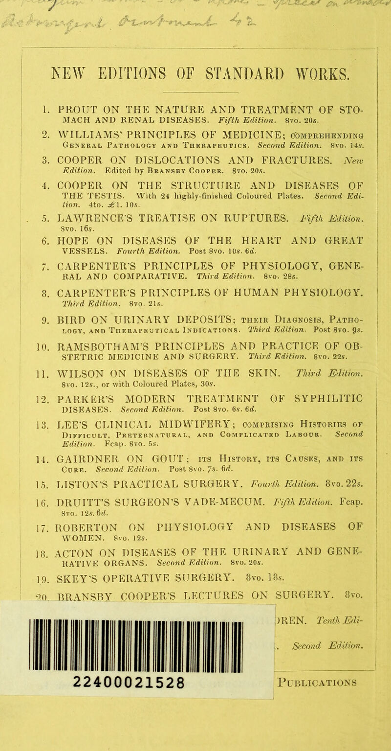 }. •4^ NEW EDITIONS OF STANDARD WOEKS. 1. PROUT ON THE NATURE AND TREATMENT OF STO- MACH AND RENAL DISEASES. Fifth Edition. 8vo. 20s. ! 2. WILLIAMS’ PRINCIPLES OF MEDICINE; comprehending General Pathology and Therapedtics. Second Edition. 8vo. 14s. 3. COOPER ON DISLOCATIONS AND FRACTURES. New Edition. Edited by Bransby Cooper. 8vo. 20s. 4. COOPER ON THE STRUCTURE AND DISEASES OF THE TESTIS. With 24 highly-finished Coloured Plates. Second Edi- tion. 4to. ^\. 10s. . 5. LAWRENCE'S TREATISE ON RUPTURES. Fifth Edition. 8vo. l6s. 6. HOPE ON DISEASES OF THE HEART AND GREAT VESSELS. Fourth Edition. Post 8vo. 10s. 6<i. 7. CARPENTER’S PRINCIPLES OF PHYSIOLOGY, GENE- RAL AND COMPARATIVE. Third Edition. 8vo. 28s. 8. CARPENTER'S PRINCIPLES OF HUMAN PHYSIOLOGY. Third Edition. 8vo. 21s. 9. BIRD ON URINARY DEPOSITS; their Diagnosis, Patho- logy, AND Therapeutical Indications. Third Edition. Post 8vo. 9s. 10. RAMSBOTHAM’S PRINCIPLES AND PRACTICE OF OB- STETRIC MEDICINE AND SURGERY. Third Edition. 8vo. 22s. 11. WILSON ON DISEASES OF THE SKIN. Third Edition. 8vo. 12s., or with Coloured Plates, 30s. 12. PARKER’S MODERN TREATMENT OF SYPHILITIC DISEASES. Second Edition. Post 8vo. 6s. 6d. 13. LEE’S CLINICAL MIDWIFERY; comprising Histories op Difficult, Preternatural, and Complicated Labour. Second Edition. Fcap. 8vo. 5s. 14. GAIRDNER ON GOUT; its History, its Causes, and its Cure. Second Edition. Post 8vo./s. fid. I 15. LISTON’S PRACTICAL SURGERY. Fourth Edition. 8vo. 22s. 16. DRUITT’S SURGEON’S VADE-MECUM. Fifth Edition. Fcap. 8vo. 12.9. fid. 17. ROBERTON ON PHYSIOLOGY AND DISEASES OF WOMEN. 8vo. 12s. 18. ACTON ON DISEASES OF THE URINARY AND GENE- RATIVE ORGANS. Second Edition. 8vo. 20s. 19. SKEY’S OPERATIVE SURGERY. 8vo. 18.s. L 20. BRANSBY COOPER’S LECTURES ON SURGERY. 8vo.