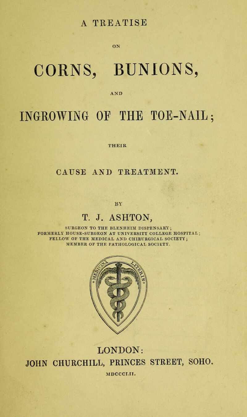 A TREATISE ON CORNS, BUNIONS, AND INGROWING OF THE TOE-NAIL; THEIR CAUSE AND TEEATMENT. BY T. J. ASHTON, SURGEON TO THE BLENHEIM DISPENSARY; FORMERLY HOUSE-SURGEON AT UNIVERSITY COLLEGE HOSPITAL; FELLOW OF THE MEDICAL AND CHIRURGICAL SOCIETY; MEMBER OF THE PATHOLOGICAL SOCIETY. LONDON: JOHN CHURCHILL, PRINCES STREET, SOHO. MDCCCLIT.