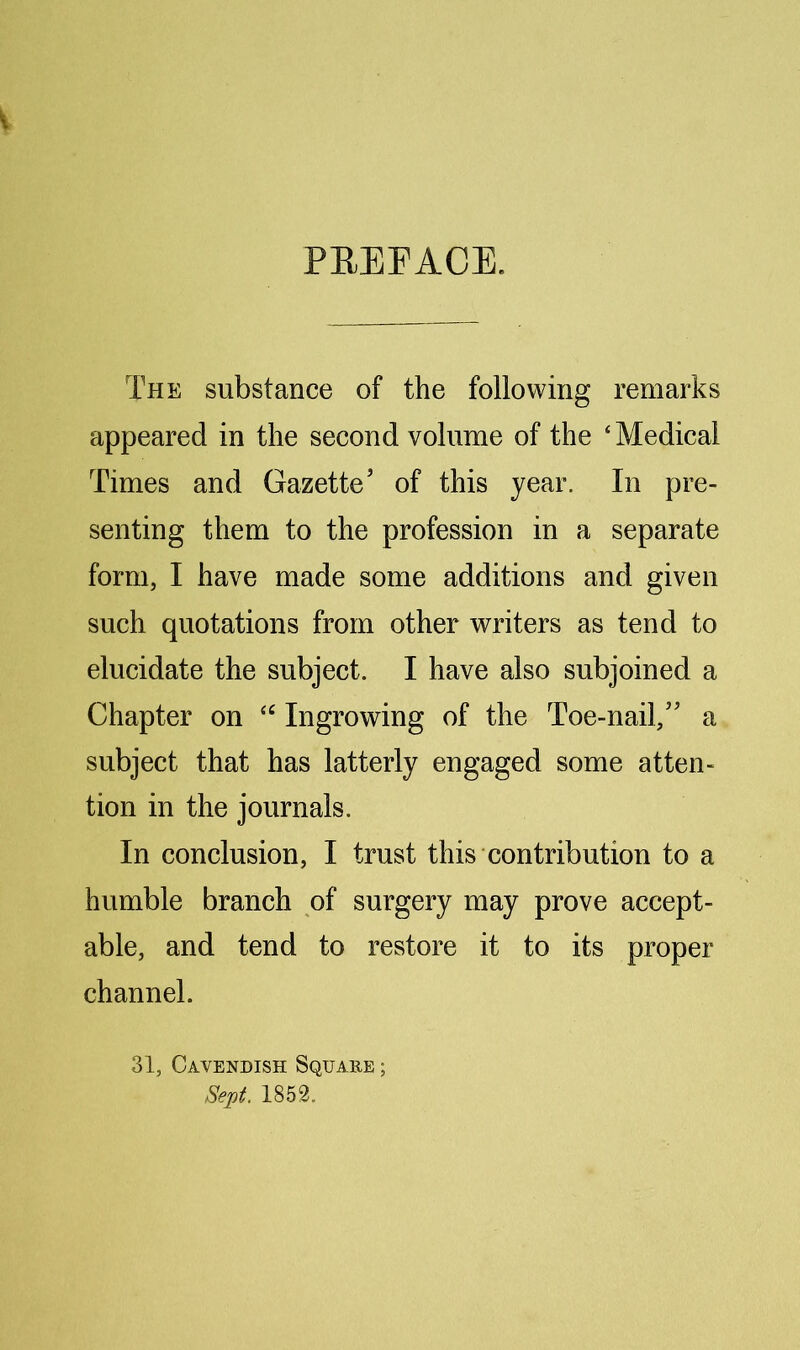 PEEFACE. The substance of the following remarks appeared in the second volume of the ‘ Medical Times and Gazette’ of this year. In pre- senting them to the profession in a separate form, I have made some additions and given such quotations from other writers as tend to elucidate the subject. I have also subjoined a Chapter on Ingrowing of the Toe-nail,” a subject that has latterly engaged some atten- tion in the journals. In conclusion, I trust this contribution to a humble branch of surgery may prove accept- able, and tend to restore it to its proper channel. 31, Cavendish Square ; Sept. 1859.
