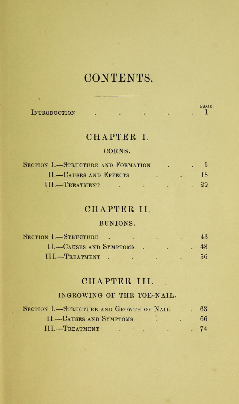 CONTENTS PAGK Inteoduction . . . . .1 CHAPTER I. CORNS. Section I.—Steuctcee and Foemation . . 5 II.—Causes and Efeects . . 18 III.—Teeatment . . . .29 CHAPTER II. BUNIONS. Section 1.—Steuctuee .... 43 II. —Causes and Symptoms . . .48 III. —Teeatment . . . .56 CHAPTER III. INGROWING OF THE TOE-NAIL. Section I.—Steuctuee and Geowth op Nail . 63 II.—Causes and Symptoms . . 66 III.—Teeatment . . . .74