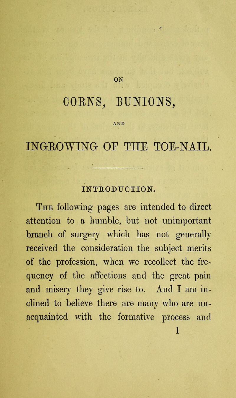 ON CORNS, BUNIONS, AND INGROWING OR THE TOE-NAIL. INTEODUCTION. The following pages are intended to direct attention to a humble, but not unimportant branch of surgery which has not generally received the consideration the subject merits of the profession, when we recollect the fre- quency of the affections and the great pain and misery they give rise to. And I am in- clined to believe there are many who are un- acquainted with the formative process and