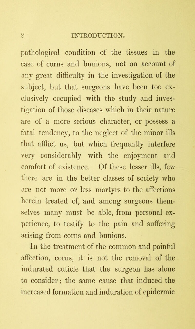pathological condition of the tissues in the case of corns and bunions, not on account of any great difficulty in the investigation of the subject, but that surgeons have been too ex- clusively occupied with the study and inves- tigation of those diseases which in their nature are of a more serious character, or possess a fatal tendency, to the neglect of the minor ills that afflict us, but which frequently interfere very considerably with the enjoyment and comfort of existence. Of these lesser ills, few there are in the better classes of society who are not more or less martyrs to the affections herein treated of, and among surgeons them- selves many must be able, from personal ex- perience, to testify to the pain and suffering- arising from corns and bunions. In the treatment of the common and painful affection, corns, it is not the removal of the indurated cuticle that the surgeon has alone to consider; the same cause that induced the increased formation and induration of epidermic
