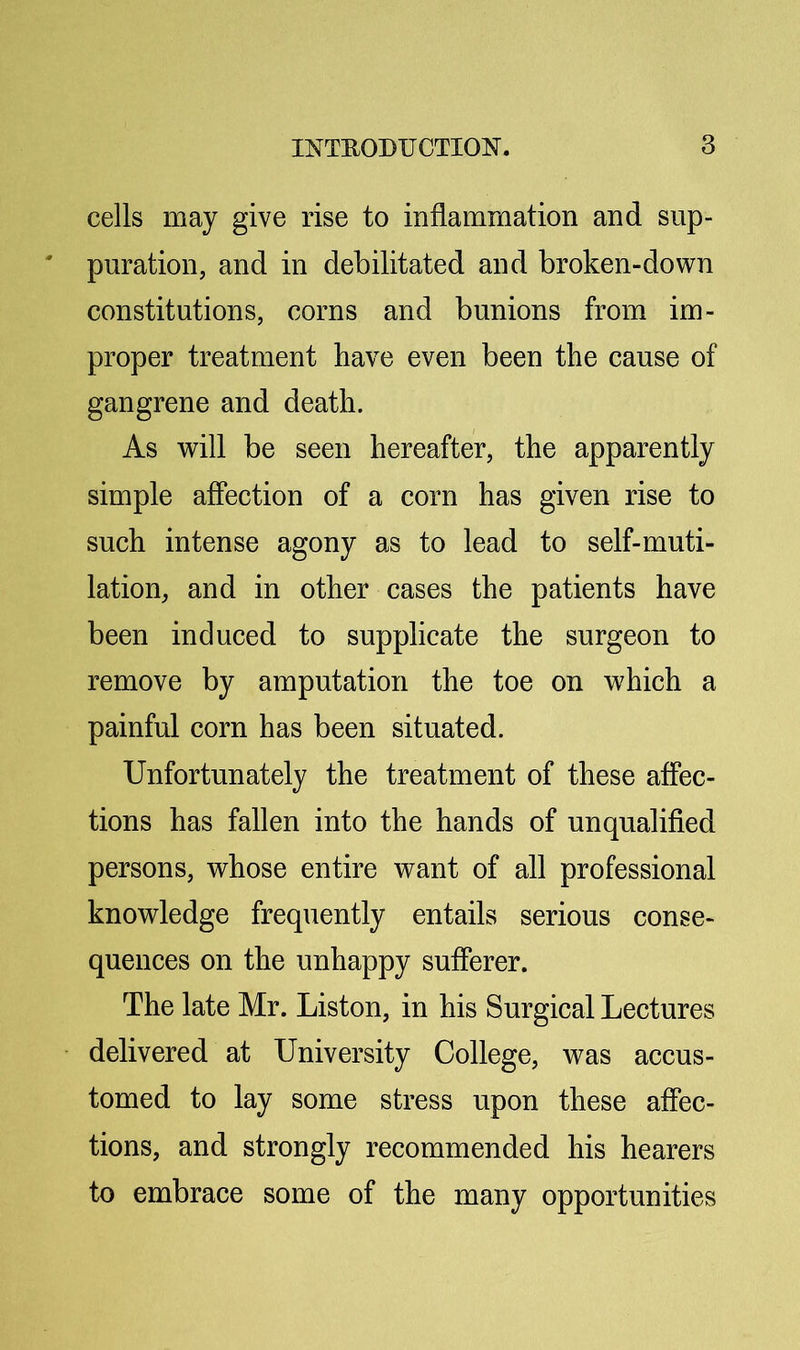 cells may give rise to inflammation and sup- puration, and in debilitated and broken-down constitutions, corns and bunions from im- proper treatment have even been the cause of gangrene and death. As will be seen hereafter, the apparently simple afiection of a corn has given rise to such intense agony as to lead to self-muti- lation, and in other cases the patients have been induced to supplicate the surgeon to remove by amputation the toe on which a painful corn has been situated. Unfortunately the treatment of these affec- tions has fallen into the hands of unqualified persons, whose entire want of all professional knowledge frequently entails serious conse- quences on the unhappy sufferer. The late Mr. Liston, in his Surgical Lectures delivered at University College, was accus- tomed to lay some stress upon these affec- tions, and strongly recommended his hearers to embrace some of the many opportunities