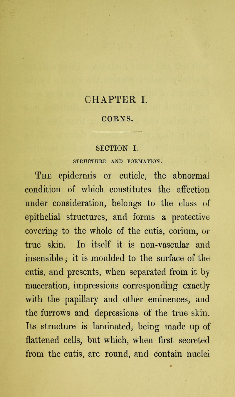 CHAPTER I. COENS. SECTION I. STUUCTUEE AND FOEMATION. The epidermis or cuticle, the abnormal condition of which constitutes the affection under consideration, belongs to the class of epithelial structures, and forms a protective covering to the whole of the cutis, corium, or true skin. In itself it is non-vascular and insensible; it is moulded to the surface of the cutis, and presents, when separated from it by maceration, impressions corresponding exactly with the papillary and other eminences, and the furrows and depressions of the true skin. Its structure is laminated, being made up of flattened cells, but which, when first secreted from the cutis, are round, and contain nuclei