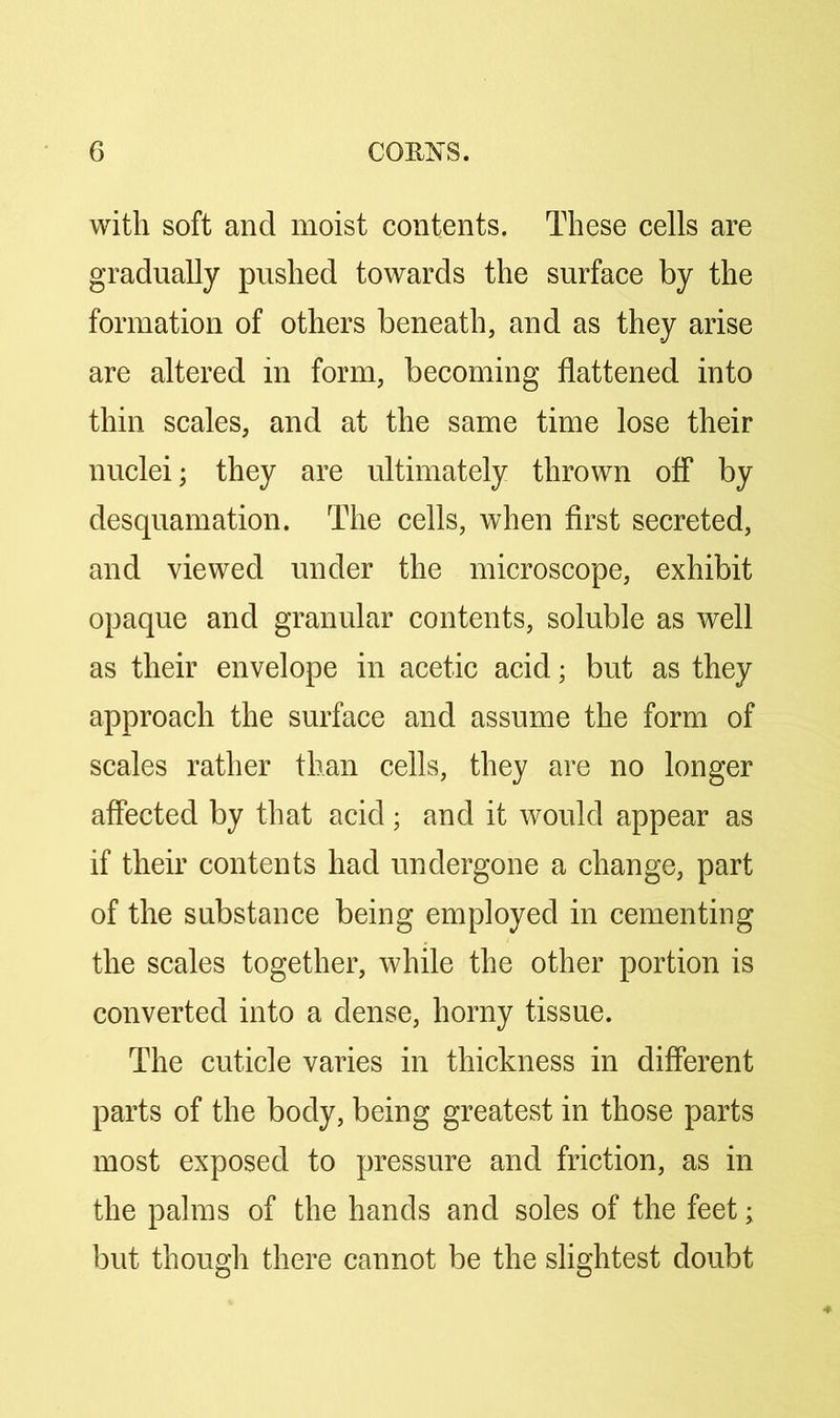 with soft and moist contents. These cells are gradually pushed towards the surface by the formation of others beneath, and as they arise are altered in form, becoming flattened into thin scales, and at the same time lose their nuclei; they are ultimately thrown off by desquamation. The cells, when first secreted, and viewed under the microscope, exhibit opaque and granular contents, soluble as well as their envelope in acetic acid; but as they approach the surface and assume the form of scales rather than cells, they are no longer affected by that acid; and it would appear as if their contents had undergone a change, part of the substance being employed in cementing the scales together, while the other portion is converted into a dense, horny tissue. The cuticle varies in thickness in different parts of the body, being greatest in those parts most exposed to pressure and friction, as in the palms of the hands and soles of the feet; but though there cannot be the slightest doubt