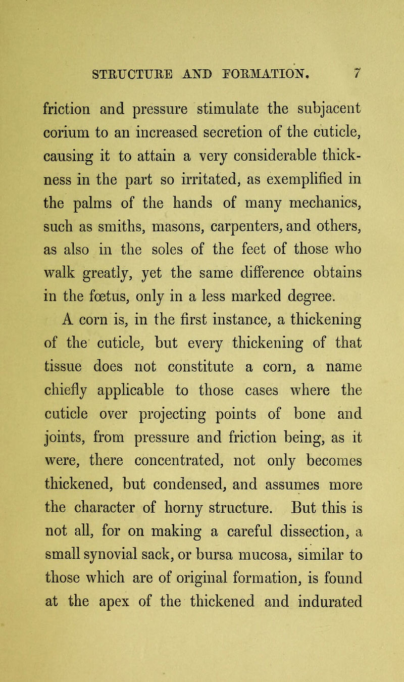 friction and pressure stimulate the subjacent corium to an increased secretion of the cuticle, causing it to attain a very considerable thick- ness in the part so irritated, as exemplified in the palms of the hands of many mechanics, such as smiths, masons, carpenters, and others, as also in the soles of the feet of those who walk greatly, yet the same difference obtains in the foetus, only in a less marked degree. A corn is, in the first instance, a thickening of the cuticle, but every thickening of that tissue does not constitute a corn, a name chiefly applicable to those cases where the cuticle over projecting points of bone and joints, from pressure and friction being, as it were, there concentrated, not only becomes thickened, but condensed, and assumes more the character of horny structure. But this is not all, for on making a careful dissection, a small synovial sack, or bursa mucosa, similar to those which are of original formation, is found at the apex of the thickened and indurated