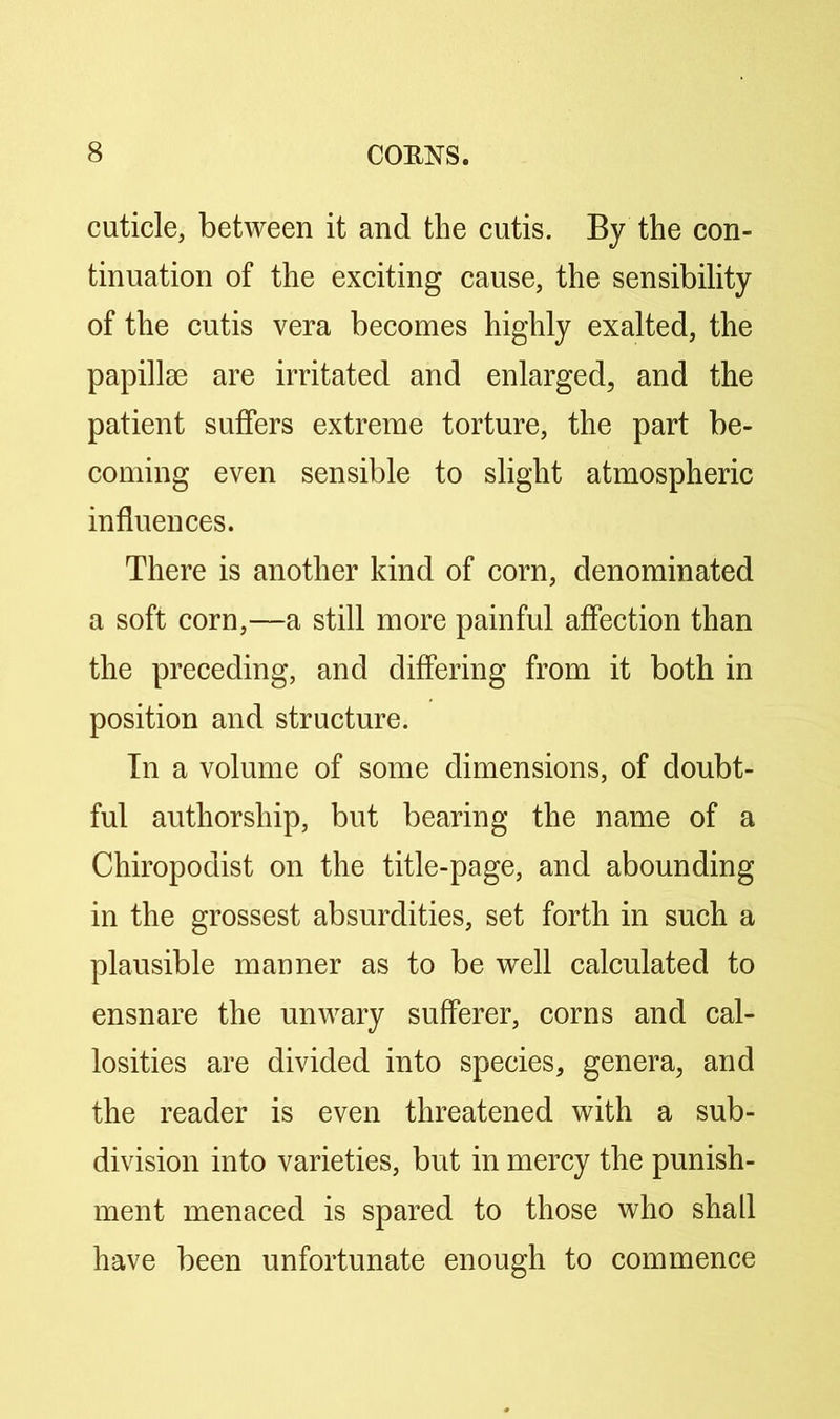cuticle, between it and the cutis. By the con- tinuation of the exciting cause, the sensibility of the cutis vera becomes highly exalted, the papillae are irritated and enlarged, and the patient suffers extreme torture, the part be- coming even sensible to slight atmospheric influences. There is another kind of corn, denominated a soft corn,—a still more painful affection than the preceding, and differing from it both in position and structure. In a volume of some dimensions, of doubt- ful authorship, but bearing the name of a Chiropodist on the title-page, and abounding in the grossest absurdities, set forth in such a plausible manner as to be well calculated to ensnare the unwary sufferer, corns and cal- losities are divided into species, genera, and the reader is even threatened with a sub- division into varieties, but in mercy the punish- ment menaced is spared to those who shall have been unfortunate enough to commence