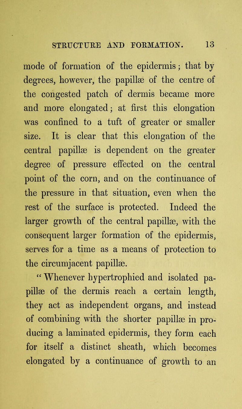 mode of formation of tlie epidermis; that by degrees, however, the papillae of the centre of the congested patch of dermis became more and more elongated; at first this elongation was confined to a tuft of greater or smaller size. It is clear that this elongation of the central papillae is dependent on the greater degree of pressure effected on the central point of the corn, and on the continuance of the pressure in that situation, even when the rest of the surface is protected. Indeed the larger growth of the central papillae, with the consequent larger formation of the epidermis, serves for a time as a means of protection to the circumjacent papillae. ‘‘ Whenever hypertrophied and isolated pa- pillae of the dermis reach a certain length, they act as independent organs, and instead of combining with the shorter papillae in pro- ducing a laminated epidermis, they form each for itself a distinct sheath, which becomes elongated by a continuance of growth to an