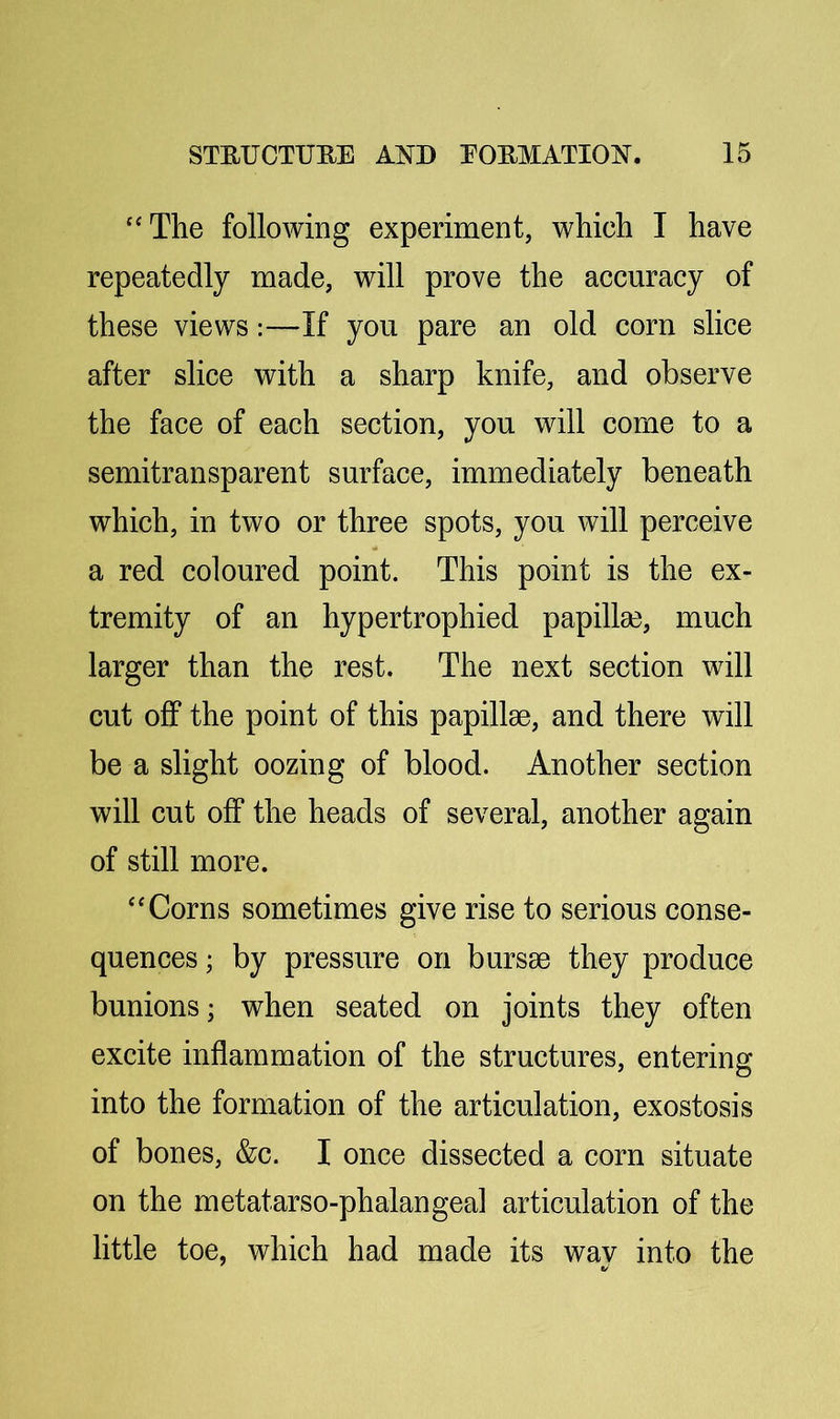 ‘'The following experiment, which I have repeatedly made, will prove the accuracy of these views:—If you pare an old corn slice after slice with a sharp knife, and observe the face of each section, you will come to a semitransparent surface, immediately beneath which, in two or three spots, you will perceive a red coloured point. This point is the ex- tremity of an hypertrophied papilla3, much larger than the rest. The next section will cut off the point of this papillae, and there will be a slight oozing of blood. Another section will cut off the heads of several, another again of still more. “Corns sometimes give rise to serious conse- quences ; by pressure on bursae they produce bunions; when seated on joints they often excite inflammation of the structures, entering into the formation of the articulation, exostosis of bones, &c. I once dissected a corn situate on the metatarso-phalangea] articulation of the little toe, which had made its wav into the