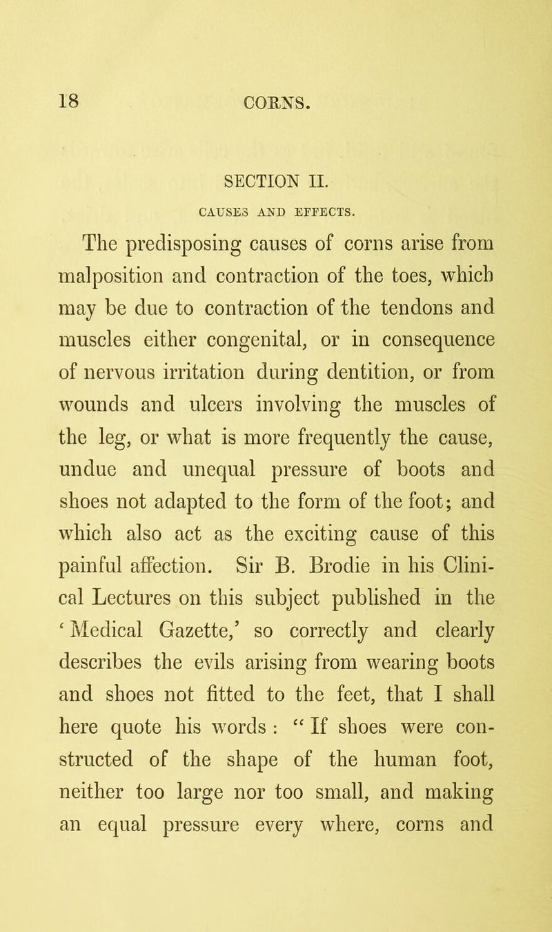 SECTION II. CAUSES AND EFFECTS. The predisposing causes of corns arise from malposition and contraction of the toes, which may be due to contraction of the tendons and muscles either congenital, or in consequence of nervous irritation during dentition, or from wounds and ulcers involving the muscles of the leg, or what is more frequently the cause, undue and unequal pressure of boots and shoes not adapted to the form of the foot; and which also act as the exciting cause of this painful affection. Sir B. Brodie in his Clini- cal Lectures on this subject published in the ‘ Medical Gazette,’ so correctly and clearly describes the evils arising from wearing boots and shoes not fitted to the feet, that I shall here quote his words : “ If shoes were con- structed of the shape of the human foot, neither too large nor too small, and making an equal pressure every where, corns and