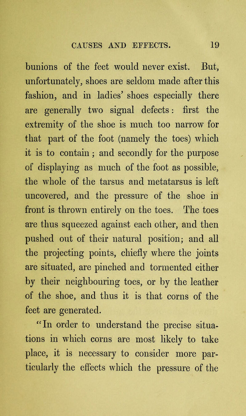 bunions of the feet would never exist. But, unfortunately, shoes are seldom made after this fashion^ and in ladies’ shoes especially there are generally two signal defects: first the extremity of the shoe is much too narrow for that part of the foot (namely the toes) which it is to contain; and secondly for the purpose of displaying as much of the foot as possible, the whole of the tarsus and metatarsus is left uncovered, and the pressure of the shoe in front is thrown entirely on the toes. The toes are thus squeezed against each other, and then pushed out of their natural position; and all the projecting points, chiefly where the joints are situated, are pinched and tormented either by their neighbouring toes, or by the leather of the shoe, and thus it is that corns of the feet are generated. ‘'In order to understand the precise situa- tions in which corns are most likely to take place, it is necessary to consider more par- ticularly the effects which the pressure of the