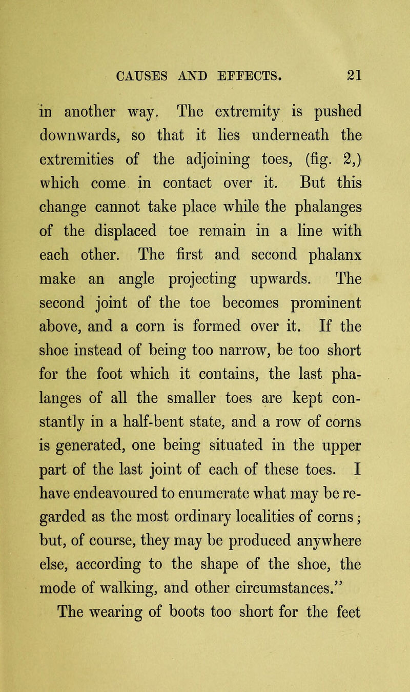 in another way. The extremity is pushed downwards, so that it lies underneath the extremities of the adjoining toes, (fig. 2,) which come in contact over it. But this change cannot take place while the phalanges of the displaced toe remain in a line with each other. The first and second phalanx make an angle projecting upwards. The second joint of the toe becomes prominent above, and a corn is formed over it. If the shoe instead of being too narrow, be too short for the foot which it contains, the last pha- langes of all the smaller toes are kept con- stantly in a half-bent state, and a row of corns is generated, one being situated in the upper part of the last joint of each of these toes. I have endeavoured to enumerate what may be re- garded as the most ordinary localities of corns; but, of course, they may be produced anywhere else, according to the shape of the shoe, the mode of walking, and other circumstances.’ The wearing of boots too short for the feet