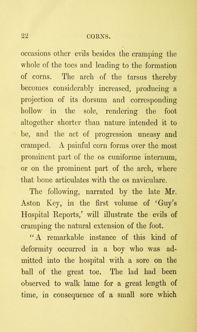 occasions other evils besides the cramping the whole of the toes and leading to the formation of corns. The arch of the tarsus thereby becomes considerably increased, producing a projection of its dorsum and corresponding hollow in the sole, rendering the foot altogether shorter than nature intended it to be, and the act of progression uneasy and cramped. A painful corn forms over the most prominent part of the os cuniforme internum, or on the prominent part of the arch, where that bone articulates with the os naviculare. The following, narrated by the late Mr. Aston Key, in the first volume of ‘Guy’s Hospital Reports,’ will illustrate the evils of cramping the natural extension of the foot. “A remarkable instance of this kind of deformity occurred in a boy who was ad- mitted into the hospital with a sore on the ball of the great toe. The lad had been observed to walk lame for a great length of time, in consequence of a small sore which