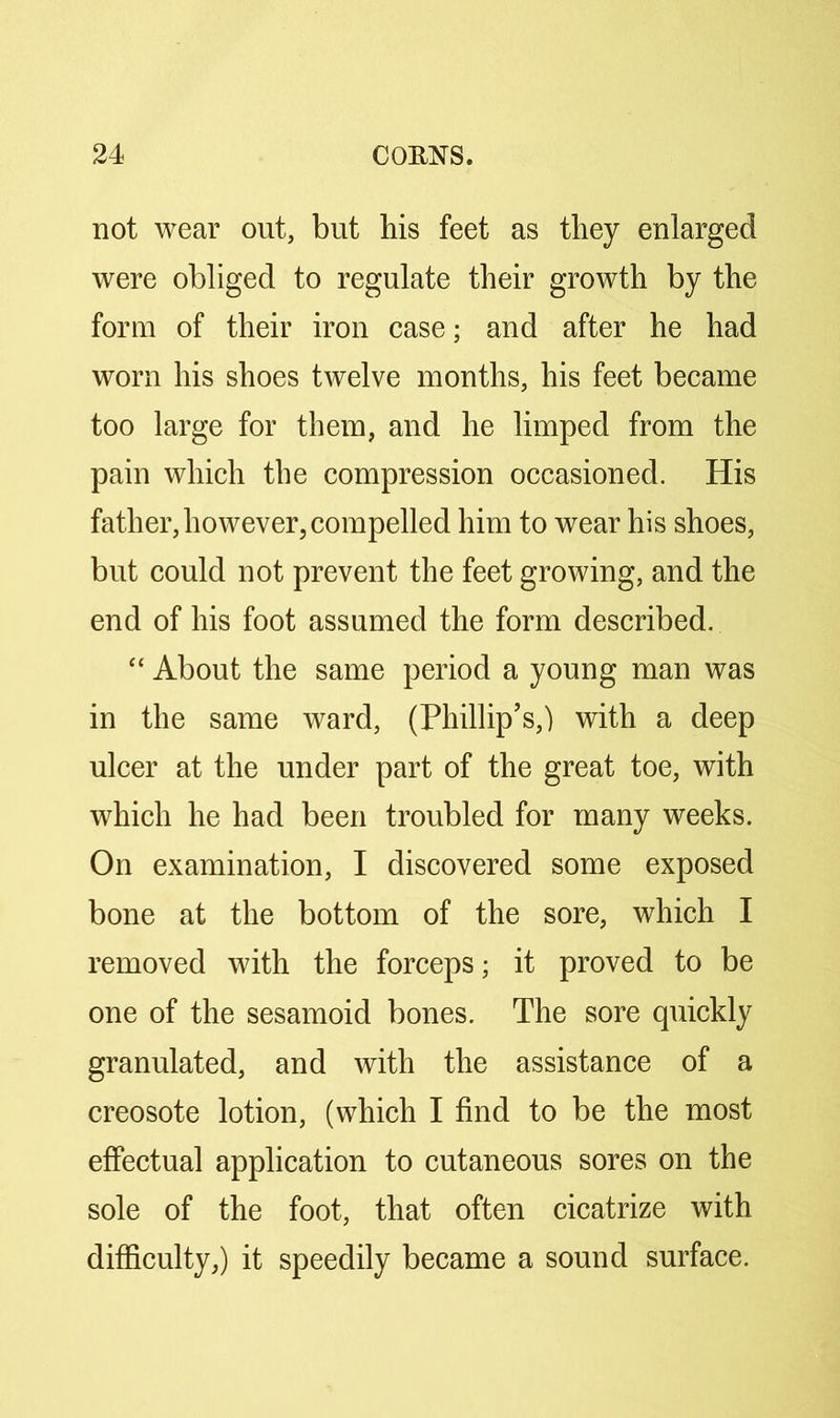 not wear out, but his feet as they enlarged were obliged to regulate their growth by the form of their iron case; and after he had worn his shoes twelve months, his feet became too large for them, and he limped from the pain which the compression occasioned. His father, however, compelled him to wear his shoes, but could not prevent the feet growing, and the end of his foot assumed the form described. “ About the same period a young man was in the same ward, (Phillip’s,) with a deep ulcer at the under part of the great toe, with which he had been troubled for many weeks. On examination, I discovered some exposed bone at the bottom of the sore, which I removed with the forceps; it proved to be one of the sesamoid bones. The sore quickly granulated, and with the assistance of a creosote lotion, (which I find to be the most effectual application to cutaneous sores on the sole of the foot, that often cicatrize with difficulty,) it speedily became a sound surface.